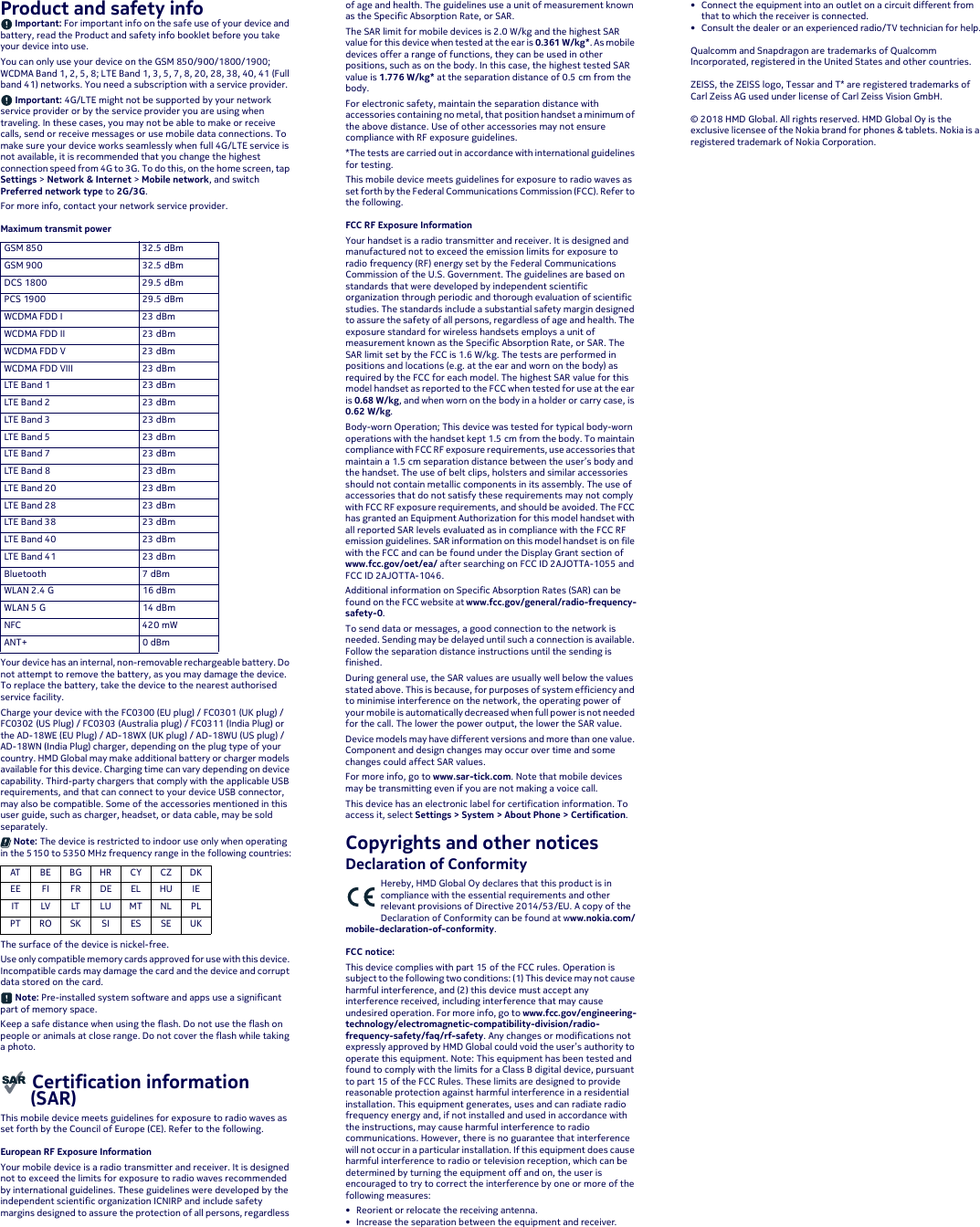 Product and safety info Important: For important info on the safe use of your device and battery, read the Product and safety info booklet before you take your device into use.You can only use your device on the GSM 850/900/1800/1900; WCDMA Band 1, 2, 5, 8; LTE Band 1,3, 5, 7, 8, 20, 28, 38, 40, 41 (Full band 41) networks. You need a subscription with a service provider. Important: 4G/LTE might not be supported by your network service provider or by the service provider you are using when traveling. In these cases, you may not be able to make or receive calls, send or receive messages or use mobile data connections. To make sure your device works seamlessly when full 4G/LTE service is not available, it is recommended that you change the highest connection speed from 4G to 3G. To do this, on the home screen, tap Settings &gt; Network &amp; Internet &gt; Mobile network, and switch Preferred network type to 2G/3G.For more info, contact your network service provider.Maximum transmit power Your device has an internal, non-removable rechargeable battery. Do not attempt to remove the battery, as you may damage the device. To replace the battery, take the device to the nearest authorised service facility.Charge your device with the FC0300 (EU plug) / FC0301 (UK plug) / FC0302 (US Plug) / FC0303 (Australia plug) / FC0311 (India Plug) or the AD-18WE (EU Plug) / AD-18WX (UK plug) / AD-18WU (US plug) / AD-18WN (India Plug) charger, depending on the plug type of your country. HMD Global may make additional battery or charger models available for this device. Charging time can vary depending on device capability. Third-party chargers that comply with the applicable USB requirements, and that can connect to your device USB connector, may also be compatible. Some of the accessories mentioned in this user guide, such as charger, headset, or data cable, may be sold separately. Note: The device is restricted to indoor use only when operating in the 5150 to 5350 MHz frequency range in the following countries:The surface of the device is nickel-free.Use only compatible memory cards approved for use with this device. Incompatible cards may damage the card and the device and corrupt data stored on the card. Note: Pre-installed system software and apps use a significant part of memory space.Keep a safe distance when using the flash. Do not use the flash on people or animals at close range. Do not cover the flash while taking a photo. Certification information   (SAR)This mobile device meets guidelines for exposure to radio waves as set forth by the Council of Europe (CE). Refer to the following.European RF Exposure InformationYour mobile device is a radio transmitter and receiver. It is designed not to exceed the limits for exposure to radio waves recommended by international guidelines. These guidelines were developed by the independent scientific organization ICNIRP and include safety margins designed to assure the protection of all persons, regardless of age and health. The guidelines use a unit of measurement known as the Specific Absorption Rate, or SAR.The SAR limit for mobile devices is 2.0 W/kg and the highest SAR value for this device when tested at the ear is 0.361 W/kg*. As mobile devices offer a range of functions, they can be used in other positions, such as on the body. In this case, the highest tested SAR value is 1.776 W/kg* at the separation distance of 0.5 cm from the body.For electronic safety, maintain the separation distance with accessories containing no metal, that position handset a minimum of the above distance. Use of other accessories may not ensure compliance with RF exposure guidelines.*The tests are carried out in accordance with international guidelines for testing.This mobile device meets guidelines for exposure to radio waves as set forth by the Federal Communications Commission (FCC). Refer to the following.FCC RF Exposure InformationYour handset is a radio transmitter and receiver. It is designed and manufactured not to exceed the emission limits for exposure to radio frequency (RF) energy set by the Federal Communications Commission of the U.S. Government. The guidelines are based on standards that were developed by independent scientific organization through periodic and thorough evaluation of scientific studies. The standards include a substantial safety margin designed to assure the safety of all persons, regardless of age and health. The exposure standard for wireless handsets employs a unit of measurement known as the Specific Absorption Rate, or SAR. The SAR limit set by the FCC is 1.6 W/kg. The tests are performed in positions and locations (e.g. at the ear and worn on the body) as required by the FCC for each model. The highest SAR value for this model handset as reported to the FCC when tested for use at the ear is 0.68 W/kg, and when worn on the body in a holder or carry case, is 0.62 W/kg.Body-worn Operation; This device was tested for typical body-worn operations with the handset kept 1.5 cm from the body. To maintain compliance with FCC RF exposure requirements, use accessories that maintain a 1.5 cm separation distance between the user’s body and the handset. The use of belt clips, holsters and similar accessories should not contain metallic components in its assembly. The use of accessories that do not satisfy these requirements may not comply with FCC RF exposure requirements, and should be avoided. The FCC has granted an Equipment Authorization for this model handset with all reported SAR levels evaluated as in compliance with the FCC RF emission guidelines. SAR information on this model handset is on file with the FCC and can be found under the Display Grant section of www.fcc.gov/oet/ea/ after searching on FCC ID 2AJOTTA-1055 and FCC ID 2AJOTTA-1046.Additional information on Specific Absorption Rates (SAR) can be found on the FCC website at www.fcc.gov/general/radio-frequency-safety-0.To send data or messages, a good connection to the network is needed. Sending may be delayed until such a connection is available. Follow the separation distance instructions until the sending is finished.During general use, the SAR values are usually well below the values stated above. This is because, for purposes of system efficiency and to minimise interference on the network, the operating power of your mobile is automatically decreased when full power is not needed for the call. The lower the power output, the lower the SAR value.Device models may have different versions and more than one value. Component and design changes may occur over time and some changes could affect SAR values.For more info, go to www.sar-tick.com. Note that mobile devices may be transmitting even if you are not making a voice call.This device has an electronic label for certification information. To access it, select Settings &gt; System &gt; About Phone &gt; Certification.Copyrights and other noticesDeclaration of ConformityHereby, HMD Global Oy declares that this product is in compliance with the essential requirements and other relevant provisions of Directive 2014/53/EU. A copy of the Declaration of Conformity can be found at www.nokia.com/mobile-declaration-of-conformity.FCC notice:This device complies with part 15 of the FCC rules. Operation is subject to the following two conditions: (1) This device may not cause harmful interference, and (2) this device must accept any interference received, including interference that may cause undesired operation. For more info, go to www.fcc.gov/engineering-technology/electromagnetic-compatibility-division/radio-frequency-safety/faq/rf-safety. Any changes or modifications not expressly approved by HMD Global could void the user’s authority to operate this equipment. Note: This equipment has been tested and found to comply with the limits for a Class B digital device, pursuant to part 15 of the FCC Rules. These limits are designed to provide reasonable protection against harmful interference in a residential installation. This equipment generates, uses and can radiate radio frequency energy and, if not installed and used in accordance with the instructions, may cause harmful interference to radio communications. However, there is no guarantee that interference will not occur in a particular installation. If this equipment does cause harmful interference to radio or television reception, which can be determined by turning the equipment off and on, the user is encouraged to try to correct the interference by one or more of the following measures:• Reorient or relocate the receiving antenna.• Increase the separation between the equipment and receiver.• Connect the equipment into an outlet on a circuit different from that to which the receiver is connected.• Consult the dealer or an experienced radio/TV technician for help.Qualcomm and Snapdragon are trademarks of Qualcomm Incorporated, registered in the United States and other countries.ZEISS, the ZEISS logo, Tessar and T* are registered trademarks of Carl Zeiss AG used under license of Carl Zeiss Vision GmbH.© 2018 HMD Global. All rights reserved. HMD Global Oy is the exclusive licensee of the Nokia brand for phones &amp; tablets. Nokia is a registered trademark of Nokia Corporation.GSM 850 32.5 dBmGSM 900 32.5 dBmDCS 1800 29.5 dBmPCS 1900 29.5 dBmWCDMA FDD I 23 dBmWCDMA FDD II 23 dBmWCDMA FDD V 23 dBmWCDMA FDD VIII 23 dBmLT E  B a n d  1 2 3  d B mLT E  B a n d  2 23 dBmLT E  B a n d  3 2 3  d B mLT E  B a n d  5 23 dBmLT E  B a n d  7 2 3  d B mLT E  B a n d  8 23 dBmLT E  B a n d  2 0 2 3  d B mLT E  B a n d  2 8 23 dBmLT E  B a n d  3 8 2 3  d B mLT E  B a n d  4 0 23 dBmLT E  B a n d  4 1 2 3  d B mBluetooth 7 dBmWLAN 2.4 G 16 dBmWLAN 5 G 14 dBmNFC 420 mWANT+ 0 dBmAT BE BG H R CY CZ D KEE FI FR DE EL HU IEIT LV LT LU MT NL PLPT RO SK SI ES SE UK