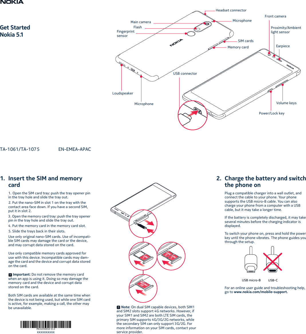 1. Insert the SIM and memory card1. Open the SIM card tray: push the tray opener pin in the tray hole and slide the tray out.2. Put the nano-SIM in slot 1 on the tray with the contact area face down. If you have a second SIM, put it in slot 2.3. Open the memory card tray: push the tray opener pin in the tray hole and slide the tray out.4. Put the memory card in the memory card slot.5. Slide the trays back in their slots.Use only original nano-SIM cards. Use of incompati-ble SIM cards may damage the card or the device, and may corrupt data stored on the card.Use only compatible memory cards approved for use with this device. Incompatible cards may dam-age the card and the device and corrupt data stored on the card. Important: Do not remove the memory card when an app is using it. Doing so may damage the memory card and the device and corrupt data stored on the card.Both SIM cards are available at the same time when the device is not being used, but while one SIM card is active, for example, making a call, the other may be unavailable.  Note: On dual SIM capable devices, both SIM1 and SIM2 slots support 4G networks. However, if your SIM1 and SIM2 are both LTE SIM cards, the primary SIM supports 4G/3G/2G networks, while the secondary SIM can only support 3G/2G. For more information on your SIM cards, contact your service provider.2. Charge the battery and switch the phone onPlug a compatible charger into a wall outlet, and connect the cable to your phone. Your phone supports the USB micro-B cable. You can also charge your phone from a computer with a USB cable, but it may take a longer time.If the battery is completely discharged, it may take several minutes before the charging indicator is displayed.To switch your phone on, press and hold the power key until the phone vibrates. The phone guides you through the setup.For an online user guide and troubleshooting help, go to www.nokia.com/mobile-support.PKCO255001A V1.0xxxxxxxxxxGet StartedNokia 5.1TA-1061/TA-1075 EN-EMEA-APACHeadset connectorMicrophoneSIM cardsMemory cardMain cameraFlashFingerprint sensorMicrophoneLoudspeakerFront cameraProximity/Ambient light sensorEarpieceVolume keysPower/Lock keyUSB connector