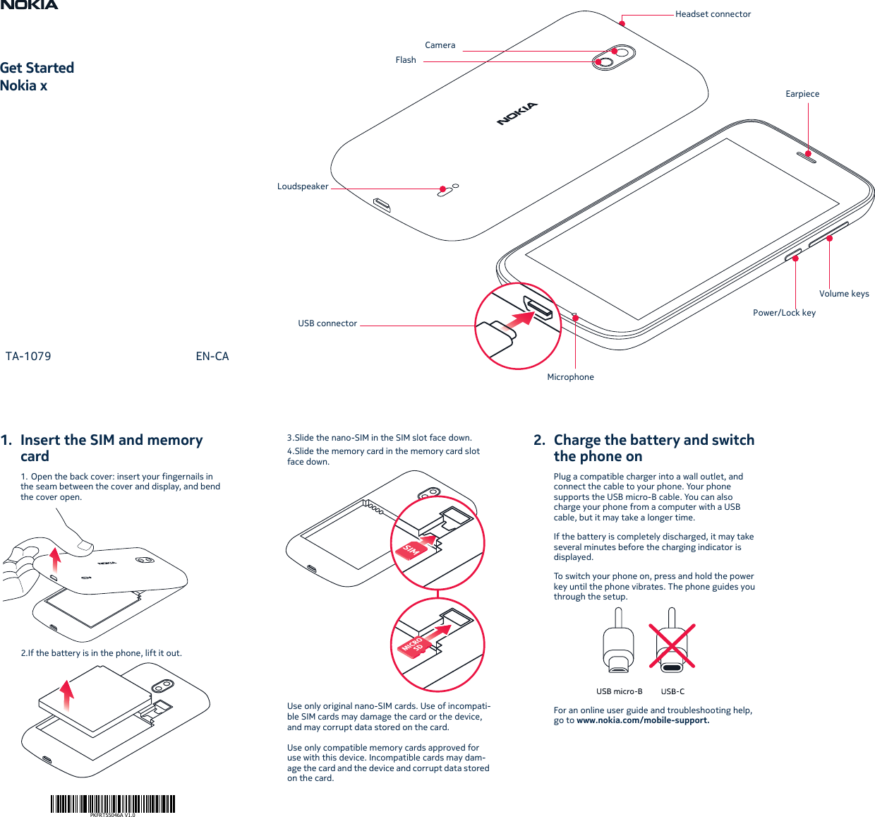 1. Insert the SIM and memorycard1. Open the back cover: insert your fingernails in the seam between the cover and display, and bend the cover open.2.If the battery is in the phone, lift it out.3.Slide the nano-SIM in the SIM slot face down.4.Slide the memory card in the memory card slot face down.Use only original nano-SIM cards. Use of incompati-ble SIM cards may damage the card or the device, and may corrupt data stored on the card.Use only compatible memory cards approved for use with this device. Incompatible cards may dam-age the card and the device and corrupt data stored on the card.2. Charge the battery and switchthe phone onPlug a compatible charger into a wall outlet, and connect the cable to your phone. Your phone supports the USB micro-B cable. You can also charge your phone from a computer with a USB cable, but it may take a longer time.If the battery is completely discharged, it may take several minutes before the charging indicator is displayed.To switch your phone on, press and hold the power key until the phone vibrates. The phone guides you through the setup.For an online user guide and troubleshooting help, go to www.nokia.com/mobile-support.PKFRT55046A V1.0Get StartedNokia x  TA-1079  EN-CAVolume keysPower/Lock keyUSB connectorMicrophoneLoudspeakerFlashCameraHeadset connectorEarpiece