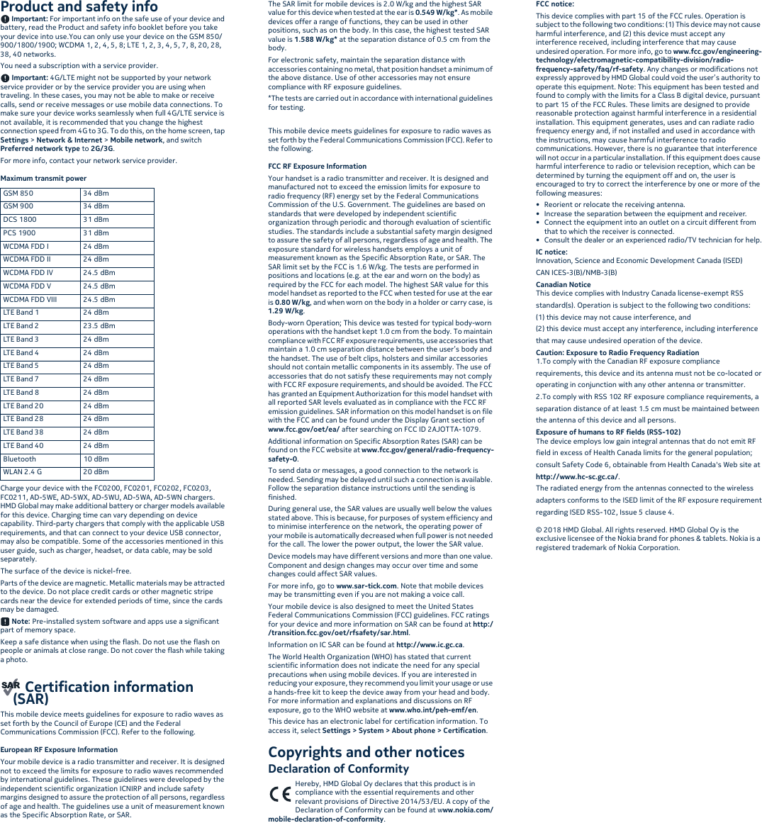 Product and safety info Important: For important info on the safe use of your device and battery, read the Product and safety info booklet before you take your device into use.You can only use your device on the GSM 850/900/1800/1900; WCDMA 1, 2, 4, 5, 8; LTE 1, 2, 3, 4, 5, 7, 8, 20, 28, 38, 40 networks.You need a subscription with a service provider. Important: 4G/LTE might not be supported by your network service provider or by the service provider you are using when traveling. In these cases, you may not be able to make or receive calls, send or receive messages or use mobile data connections. To make sure your device works seamlessly when full 4G/LTE service is not available, it is recommended that you change the highest connection speed from 4G to 3G. To do this, on the home screen, tap Settings &gt; Network &amp; Internet &gt; Mobile network, and switch Preferred network type to 2G/3G.For more info, contact your network service provider.Maximum transmit power Charge your device with the FC0200, FC0201, FC0202, FC0203, FC0211, AD-5WE, AD-5WX, AD-5WU, AD-5WA, AD-5WN chargers. HMD Global may make additional battery or charger models available for this device. Charging time can vary depending on device capability. Third-party chargers that comply with the applicable USB requirements, and that can connect to your device USB connector, may also be compatible. Some of the accessories mentioned in this user guide, such as charger, headset, or data cable, may be sold separately.The surface of the device is nickel-free.Parts of the device are magnetic. Metallic materials may be attracted to the device. Do not place credit cards or other magnetic stripe cards near the device for extended periods of time, since the cards may be damaged.  Note: Pre-installed system software and apps use a significant part of memory space.Keep a safe distance when using the flash. Do not use the flash on people or animals at close range. Do not cover the flash while taking a photo. Certification information (SAR)This mobile device meets guidelines for exposure to radio waves as set forth by the Council of Europe (CE) and the Federal Communications Commission (FCC). Refer to the following.European RF Exposure InformationYour mobile device is a radio transmitter and receiver. It is designed not to exceed the limits for exposure to radio waves recommended by international guidelines. These guidelines were developed by the independent scientific organization ICNIRP and include safety margins designed to assure the protection of all persons, regardless of age and health. The guidelines use a unit of measurement known as the Specific Absorption Rate, or SAR.The SAR limit for mobile devices is 2.0 W/kg and the highest SAR value for this device when tested at the ear is 0.549 W/kg*. As mobile devices offer a range of functions, they can be used in other positions, such as on the body. In this case, the highest tested SAR value is 1.588 W/kg* at the separation distance of 0.5 cm from the body.For electronic safety, maintain the separation distance with accessories containing no metal, that position handset a minimum of the above distance. Use of other accessories may not ensure compliance with RF exposure guidelines.*The tests are carried out in accordance with international guidelines for testing.This mobile device meets guidelines for exposure to radio waves as set forth by the Federal Communications Commission (FCC). Refer to the following.FCC RF Exposure InformationYour handset is a radio transmitter and receiver. It is designed and manufactured not to exceed the emission limits for exposure to radio frequency (RF) energy set by the Federal Communications Commission of the U.S. Government. The guidelines are based on standards that were developed by independent scientific organization through periodic and thorough evaluation of scientific studies. The standards include a substantial safety margin designed to assure the safety of all persons, regardless of age and health. The exposure standard for wireless handsets employs a unit of measurement known as the Specific Absorption Rate, or SAR. The SAR limit set by the FCC is 1.6 W/kg. The tests are performed in positions and locations (e.g. at the ear and worn on the body) as required by the FCC for each model. The highest SAR value for this model handset as reported to the FCC when tested for use at the ear is 0.80 W/kg, and when worn on the body in a holder or carry case, is 1.29 W/kg.Body-worn Operation; This device was tested for typical body-worn operations with the handset kept 1.0 cm from the body. To maintain compliance with FCC RF exposure requirements, use accessories that maintain a 1.0 cm separation distance between the user’s body and the handset. The use of belt clips, holsters and similar accessories should not contain metallic components in its assembly. The use of accessories that do not satisfy these requirements may not comply with FCC RF exposure requirements, and should be avoided. The FCC has granted an Equipment Authorization for this model handset with all reported SAR levels evaluated as in compliance with the FCC RF emission guidelines. SAR information on this model handset is on file with the FCC and can be found under the Display Grant section of www.fcc.gov/oet/ea/ after searching on FCC ID 2AJOTTA-1079.Additional information on Specific Absorption Rates (SAR) can be found on the FCC website at www.fcc.gov/general/radio-frequency-safety-0.To send data or messages, a good connection to the network is needed. Sending may be delayed until such a connection is available. Follow the separation distance instructions until the sending is finished.During general use, the SAR values are usually well below the values stated above. This is because, for purposes of system efficiency and to minimise interference on the network, the operating power of your mobile is automatically decreased when full power is not needed for the call. The lower the power output, the lower the SAR value.Device models may have different versions and more than one value. Component and design changes may occur over time and some changes could affect SAR values.For more info, go to www.sar-tick.com. Note that mobile devices may be transmitting even if you are not making a voice call.Your mobile device is also designed to meet the United States Federal Communications Commission (FCC) guidelines. FCC ratings for your device and more information on SAR can be found at http://transition.fcc.gov/oet/rfsafety/sar.html.Information on IC SAR can be found at http://www.ic.gc.ca.The World Health Organization (WHO) has stated that current scientific information does not indicate the need for any special precautions when using mobile devices. If you are interested in reducing your exposure, they recommend you limit your usage or use a hands-free kit to keep the device away from your head and body. For more information and explanations and discussions on RF exposure, go to the WHO website at www.who.int/peh-emf/en.This device has an electronic label for certification information. To access it, select Settings &gt; System &gt; About phone &gt; Certification.Copyrights and other noticesDeclaration of ConformityHereby, HMD Global Oy declares that this product is in compliance with the essential requirements and other relevant provisions of Directive 2014/53/EU. A copy of the Declaration of Conformity can be found at www.nokia.com/mobile-declaration-of-conformity.FCC notice:This device complies with part 15 of the FCC rules. Operation is subject to the following two conditions: (1) This device may not cause harmful interference, and (2) this device must accept any interference received, including interference that may cause undesired operation. For more info, go to www.fcc.gov/engineering-technology/electromagnetic-compatibility-division/radio-frequency-safety/faq/rf-safety. Any changes or modifications not expressly approved by HMD Global could void the user’s authority to operate this equipment. Note: This equipment has been tested and found to comply with the limits for a Class B digital device, pursuant to part 15 of the FCC Rules. These limits are designed to provide reasonable protection against harmful interference in a residential installation. This equipment generates, uses and can radiate radio frequency energy and, if not installed and used in accordance with the instructions, may cause harmful interference to radio communications. However, there is no guarantee that interference will not occur in a particular installation. If this equipment does cause harmful interference to radio or television reception, which can be determined by turning the equipment off and on, the user is encouraged to try to correct the interference by one or more of the following measures:• Reorient or relocate the receiving antenna.• Increase the separation between the equipment and receiver.• Connect the equipment into an outlet on a circuit different from that to which the receiver is connected.• Consult the dealer or an experienced radio/TV technician for help.IC notice:Innovation, Science and Economic Development Canada (ISED)CAN ICES-3(B)/NMB-3(B)Canadian NoticeThis device complies with Industry Canada license-exempt RSSstandard(s). Operation is subject to the following two conditions:(1) this device may not cause interference, and(2) this device must accept any interference, including interferencethat may cause undesired operation of the device.Caution: Exposure to Radio Frequency Radiation1.To comply with the Canadian RF exposure compliancerequirements, this device and its antenna must not be co-located oroperating in conjunction with any other antenna or transmitter.2.To comply with RSS 102 RF exposure compliance requirements, aseparation distance of at least 1.5 cm must be maintained betweenthe antenna of this device and all persons.Exposure of humans to RF fields (RSS-102)The device employs low gain integral antennas that do not emit RFfield in excess of Health Canada limits for the general population;consult Safety Code 6, obtainable from Health Canada&apos;s Web site athttp://www.hc-sc.gc.ca/.The radiated energy from the antennas connected to the wirelessadapters conforms to the ISED limit of the RF exposure requirementregarding ISED RSS-102, Issue 5 clause 4.© 2018 HMD Global. All rights reserved. HMD Global Oy is the exclusive licensee of the Nokia brand for phones &amp; tablets. Nokia is a registered trademark of Nokia Corporation.GSM 850 34 dBmGSM 900 34 dBmDCS 1800 31 dBmPCS 1900 31 dBmWCDMA FDD I 24 dBmWCDMA FDD II 24 dBmWCDMA FDD IV 24.5 dBmWCDMA FDD V 24.5 dBmWCDMA FDD VIII 24.5 dBmLTE Band 1 24 dBmLTE Band 2 23.5 dBmLTE Band 3 24 dBmLTE Band 4 24 dBmLTE Band 5 24 dBmLTE Band 7 24 dBmLTE Band 8 24 dBmLTE Band 20 24 dBmLTE Band 28 24 dBmLTE Band 38 24 dBmLTE Band 40 24 dBmBluetooth 10 dBmWLAN 2.4 G 20 dBm