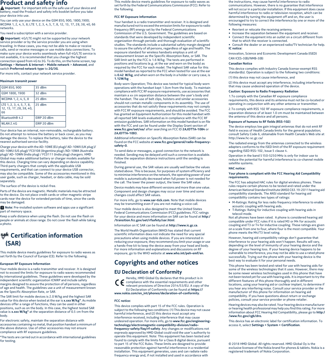 Product and safety info Important:  For important info on the safe use of your device and battery, read the Product and safety info booklet before you take your device into use.You can only use your device on the GSM 850, 900, 1800,1900; WCDMA 1, 2, 4, 5, 8; LTE 1, 2, 3, 4, 5, 7, 8, 12, 13, 17, 28, 38, 40, 66 networks.You need a subscription with a service provider. Important: 4G/LTE might not be supported by your network service provider or by the service provider you are using when traveling. In these cases, you may not be able to make or receive calls, send or receive messages or use mobile data connections. To make sure your device works seamlessly when full 4G/LTE service is not available, it is recommended that you change the highest connection speed from 4G to 3G. To do this, on the home screen, tap Settings &gt; Network &amp; Internet &gt; Mobile network &gt; Advanced, and switch Preferred network type to 2G/3G.For more info, contact your network service provider.Maximum transmit power Your device has an internal, non-removable, rechargeable battery. Do not attempt to remove the battery or back cover, as you may damage the device. To replace the battery, take the device to the nearest authorised service facility.Charge your device with the AD-10WE (EU plug)/ AD-10WX (UK plug )/ AD-10WU (US plug)/ FC0108 (Argentina plug) /AD-10WA (Australia plug)/ AD-10WN (India plug) / FC0111 (India plug) chargers. HMD Global may make additional battery or charger models available for this device. Charging time can vary depending on device capability. Third-party chargers that comply with the applicable USB requirements, and that can connect to your device USB connector, may also be compatible. Some of the accessories mentioned in this user guide, such as charger, headset, or data cable, may be sold separately.The surface of the device is nickel-free.Parts of the device are magnetic. Metallic materials may be attracted to the device. Do not place credit cards or other magnetic stripe cards near the device for extended periods of time, since the cards may be damaged.  Note: Pre-installed system software and apps use a significant part of memory space.Keep a safe distance when using the flash. Do not use the flash on people or animals at close range. Do not cover the flash while taking a photo. Certification information (SAR)This mobile device meets guidelines for exposure to radio waves as set forth by the Council of Europe (CE). Refer to the following.European RF Exposure InformationYour mobile device is a radio transmitter and receiver. It is designed not to exceed the limits for exposure to radio waves recommended by international guidelines. These guidelines were developed by the independent scientific organization ICNIRP and include safety margins designed to assure the protection of all persons, regardless of age and health. The guidelines use a unit of measurement known as the Specific Absorption Rate, or SAR.The SAR limit for mobile devices is 2.0 W/kg and the highest SAR value for this device when tested at the ear is x.xxx W/kg*. As mobile devices offer a range of functions, they can be used in other positions, such as on the body. In this case, the highest tested SAR value is x.xxx W/kg* at the separation distance of 0.5 cm from the body.For electronic safety, maintain the separation distance with accessories containing no metal, that position handset a minimum of the above distance. Use of other accessories may not ensure compliance with RF exposure guidelines.*The tests are carried out in accordance with international guidelines for testing.This mobile device meets guidelines for exposure to radio waves as set forth by the Federal Communications Commission (FCC). Refer to the following.FCC RF Exposure InformationYour handset is a radio transmitter and receiver. It is designed and manufactured not to exceed the emission limits for exposure to radio frequency (RF) energy set by the Federal Communications Commission of the U.S. Government. The guidelines are based on standards that were developed by independent scientific organization through periodic and thorough evaluation of scientific studies. The standards include a substantial safety margin designed to assure the safety of all persons, regardless of age and health. The exposure standard for wireless handsets employs a unit of measurement known as the Specific Absorption Rate, or SAR. The SAR limit set by the FCC is 1.6 W/kg. The tests are performed in positions and locations (e.g. at the ear and worn on the body) as required by the FCC for each model. The highest SAR value for this model handset as reported to the FCC when tested for use at the ear is 0.42  W/kg, and when worn on the body in a holder or carry case, is 1.12W/kg .Body-worn Operation; This device was tested for typical body-worn operations with the handset kept 1.0cm from the body. To maintain compliance with FCC RF exposure requirements, use accessories that maintain a xx cm separation distance between the user’s body and the handset. The use of belt clips, holsters and similar accessories should not contain metallic components in its assembly. The use of accessories that do not satisfy these requirements may not comply with FCC RF exposure requirements, and should be avoided. The FCC has granted an Equipment Authorization for this model handset with all reported SAR levels evaluated as in compliance with the FCC RF emission guidelines. SAR information on this model handset is on file with the FCC and can be found under the Display Grant section of www.fcc.gov/oet/ea/ after searching on FCC ID 2AJOTTA-1084 or 2AJOTTA-1093.Additional information on Specific Absorption Rates (SAR) can be found on the FCC website at www.fcc.gov/general/radio-frequency-safety-0.To send data or messages, a good connection to the network is needed. Sending may be delayed until such a connection is available. Follow the separation distance instructions until the sending is finished.During general use, the SAR values are usually well below the values stated above. This is because, for purposes of system efficiency and to minimise interference on the network, the operating power of your mobile is automatically decreased when full power is not needed for the call. The lower the power output, the lower the SAR value.Device models may have different versions and more than one value. Component and design changes may occur over time and some changes could affect SAR values.For more info, go to www.sar-tick.com. Note that mobile devices may be transmitting even if you are not making a voice call.Your mobile device is also designed to meet the United States Federal Communications Commission (FCC) guidelines. FCC ratings for your device and more information on SAR can be found at http:/ /transition.fcc.gov/oet/rfsafety/sar.html.Information on IC SAR can be found at http://www.ic.gc.ca.The World Health Organization (WHO) has stated that current scientific information does not indicate the need for any special precautions when using mobile devices. If you are interested in reducing your exposure, they recommend you limit your usage or use a hands-free kit to keep the device away from your head and body. For more information and explanations and discussions on RF exposure, go to the WHO website at www.who.int/peh-emf/en.Copyrights and other noticesEU Declaration of ConformityHereby, HMD Global Oy declares that this product is in compliance with the essential requirements and other relevant provisions of Directive 2014/53/EU. A copy of the EU Declaration of Conformity can be found at https://www.nokia.com/en_int/phones/declaration-of-conformity.FCC notice:This device complies with part 15 of the FCC rules. Operation is subject to the following two conditions: (1) This device may not cause harmful interference, and (2) this device must accept any interference received, including interference that may cause undesired operation. For more info, go to www.fcc.gov/engineering-technology/electromagnetic-compatibility-division/radio-frequency-safety/faq/rf-safety. Any changes or modifications not expressly approved by HMD Global could void the user’s authority to operate this equipment. Note: This equipment has been tested and found to comply with the limits for a Class B digital device, pursuant to part 15 of the FCC Rules. These limits are designed to provide reasonable protection against harmful interference in a residential installation. This equipment generates, uses and can radiate radio frequency energy and, if not installed and used in accordance with the instructions, may cause harmful interference to radio communications. However, there is no guarantee that interference will not occur in a particular installation. If this equipment does cause harmful interference to radio or television reception, which can be determined by turning the equipment off and on, the user is encouraged to try to correct the interference by one or more of the following measures:• Reorient or relocate the receiving antenna.• Increase the separation between the equipment and receiver.• Connect the equipment into an outlet on a circuit different from that to which the receiver is connected.• Consult the dealer or an experienced radio/TV technician for help.IC notice:Innovation, Science and Economic Development Canada (ISED)CAN ICES-3(B)/NMB-3(B)Canadian NoticeThis device complies with Industry Canada license-exempt RSS standard(s). Operation is subject to the following two conditions:(1) this device may not cause interference, and(2) this device must accept any interference, including interference that may cause undesired operation of the device.Caution: Exposure to Radio Frequency Radiation1.To comply with the Canadian RF exposure compliance requirements, this device and its antenna must not be co-located or operating in conjunction with any other antenna or transmitter.2.To comply with RSS 102 RF exposure compliance requirements, a separation distance of at least 1.0 cm must be maintained between the antenna of this device and all persons.Exposure of humans to RF fields (RSS-102)The device employs low gain integral antennas that do not emit RF field in excess of Health Canada limits for the general population; consult Safety Code 6, obtainable from Health Canada&apos;s Web site at http://www.hc-sc.gc.ca/The radiated energy from the antennas connected to the wireless adapters conforms to the ISED limit of the RF exposure requirement regarding ISED RSS-102, Issue 5 clause 4.Operation in the band 5150-5250 MHz is only for indoor use to reduce the potential for harmful interference to co-channel mobile satellite systems.HAC notice: Your phone is compliant with the FCC Hearing Aid Compatibility requirements. The FCC has adopted HAC rules for digital wireless phones. These rules require certain phones to be tested and rated under the American National Standard Institute (ANSI) C63.19-2011 hearing aid compatibility standards. The ANSI standard for hearing aid compatibility contains two types of ratings:• M-Ratings: Rating for less radio frequency interference to enable acoustic coupling with hearing aids.• T-Ratings: Rating for inductive coupling with hearing aids in telecoil mode.Not all phones have been rated.  A phone is considered hearing aid compatible under FCC rules if it is rated M3 or M4 for acoustic coupling and T3 or T4 for inductive coupling. These ratings are given on a scale from one to four, where four is the most compatible. Your phone meets the M4/T3 level rating. However, hearing aid compatibility ratings don&apos;t guarantee that interference to your hearing aids won&apos;t happen. Results will vary, depending on the level of immunity of your hearing device and the degree of your hearing loss. If your hearing device happens to be vulnerable to interference, you may not be able to use a rated phone successfully. Trying out the phone with your hearing device is the best way to evaluate it for your personal needs.This phone has been tested and rated for use with hearing aids for some of the wireless technologies that it uses. However, there may be some newer wireless technologies used in this phone that have not been tested yet for use with hearing aids. It is important to try the different features of this phone thoroughly and in different locations, using your hearing aid or cochlear implant, to determine if you hear any interfering noise. Consult your service provider or the manufacturer of this phone for information on hearing aid compatibility. If you have questions about return or exchange policies, consult your service provider or phone retailer.Hearing devices may also be rated. Your hearing device manufacturer or hearing health professional may help you find this rating. For more information about FCC Hearing Aid Compatibility, please go to http://www.fcc.gov/cgb/dro.This device has an electronic label for certification information. To access it, select Settings &gt; System &gt; Certification.© 2018 HMD Global. All rights reserved. HMD Global Oy is the exclusive licensee of the Nokia brand for phones &amp; tablets. Nokia is a registered trademark of Nokia Corporation.GSM 850, 900 35 dBmGSM 1800, 1900 32 dBmWCDMA 1, 2, 4, 5, 8 25 dBmLTE 1, 2, 3, 4, 5, 7, 8, 12, 13, 17, 28, 38, 40, 6625 dBmBluetooth® 4.2 EIRP 20 dBmWLAN 2.4G EIRP 20 dBm