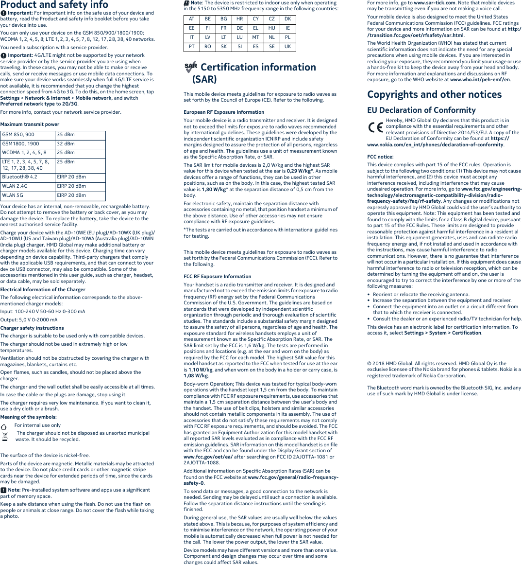 Product and safety info Important: For important info on the safe use of your device and battery, read the Product and safety info booklet before you take your device into use.You can only use your device on the GSM 850/900/1800/1900; WCDMA 1, 2, 4, 5, 8; LTE 1, 2, 3, 4, 5, 7, 8, 12, 17, 28, 38, 40 networks.You need a subscription with a service provider. Important: 4G/LTE might not be supported by your network service provider or by the service provider you are using when traveling. In these cases, you may not be able to make or receive calls, send or receive messages or use mobile data connections. To make sure your device works seamlessly when full 4G/LTE service is not available, it is recommended that you change the highest connection speed from 4G to 3G. To do this, on the home screen, tap Settings &gt; Network &amp; Internet &gt; Mobile network, and switch Preferred network type to 2G/3G.For more info, contact your network service provider.Maximum transmit power Your device has an internal, non-removable, rechargeable battery. Do not attempt to remove the battery or back cover, as you may damage the device. To replace the battery, take the device to the nearest authorised service facility.Charge your device with the AD-10WE (EU plug)/AD-10WX (UK plug)/AD-10WU (US and Taiwan plug)/AD-10WA (Australia plug)/AD-10WN (India plug) charger. HMD Global may make additional battery or charger models available for this device. Charging time can vary depending on device capability. Third-party chargers that comply with the applicable USB requirements, and that can connect to your device USB connector, may also be compatible. Some of the accessories mentioned in this user guide, such as charger, headset, or data cable, may be sold separately.Electrical Information of the ChargerThe following electrical information corresponds to the above-mentioned charger models:Input: 100-240 V 50-60 Hz 0-300 mAOutput: 5,0 V 0-2000 mACharger safety instructionsThe charger is suitable to be used only with compatible devices.The charger should not be used in extremely high or low temperatures.Ventilation should not be obstructed by covering the charger with magazines, blankets, curtains etc.Open flames, such as candles, should not be placed above the charger.The charger and the wall outlet shall be easily accessible at all times.In case the cable or the plugs are damage, stop using it.The charger requires very low maintenance. If you want to clean it, use a dry cloth or a brush.Meaning of the symbols: For internal use only The charger should not be disposed as unsorted municipal waste. It should be recycled. The surface of the device is nickel-free.Parts of the device are magnetic. Metallic materials may be attracted to the device. Do not place credit cards or other magnetic stripe cards near the device for extended periods of time, since the cards may be damaged.  Note: Pre-installed system software and apps use a significant part of memory space.Keep a safe distance when using the flash. Do not use the flash on people or animals at close range. Do not cover the flash while taking a photo. Note: The device is restricted to indoor use only when operating in the 5150 to 5350 MHz frequency range in the following countries: Certification information (SAR)This mobile device meets guidelines for exposure to radio waves as set forth by the Council of Europe (CE). Refer to the following.European RF Exposure InformationYour mobile device is a radio transmitter and receiver. It is designed not to exceed the limits for exposure to radio waves recommended by international guidelines. These guidelines were developed by the independent scientific organization ICNIRP and include safety margins designed to assure the protection of all persons, regardless of age and health. The guidelines use a unit of measurement known as the Specific Absorption Rate, or SAR.The SAR limit for mobile devices is 2,0 W/kg and the highest SAR value for this device when tested at the ear is 0,29 W/kg*. As mobile devices offer a range of functions, they can be used in other positions, such as on the body. In this case, the highest tested SAR value is 1,80 W/kg* at the separation distance of 0,5 cm from the body.For electronic safety, maintain the separation distance with accessories containing no metal, that position handset a minimum of the above distance. Use of other accessories may not ensure compliance with RF exposure guidelines.*The tests are carried out in accordance with international guidelines for testing.This mobile device meets guidelines for exposure to radio waves as set forth by the Federal Communications Commission (FCC). Refer to the following.FCC RF Exposure InformationYour handset is a radio transmitter and receiver. It is designed and manufactured not to exceed the emission limits for exposure to radio frequency (RF) energy set by the Federal Communications Commission of the U.S. Government. The guidelines are based on standards that were developed by independent scientific organization through periodic and thorough evaluation of scientific studies. The standards include a substantial safety margin designed to assure the safety of all persons, regardless of age and health. The exposure standard for wireless handsets employs a unit of measurement known as the Specific Absorption Rate, or SAR. The SAR limit set by the FCC is 1,6 W/kg. The tests are performed in positions and locations (e.g. at the ear and worn on the body) as required by the FCC for each model. The highest SAR value for this model handset as reported to the FCC when tested for use at the ear is 1,10 W/kg, and when worn on the body in a holder or carry case, is 1,08 W/kg.Body-worn Operation; This device was tested for typical body-worn operations with the handset kept 1,5 cm from the body. To maintain compliance with FCC RF exposure requirements, use accessories that maintain a 1,5 cm separation distance between the user’s body and the handset. The use of belt clips, holsters and similar accessories should not contain metallic components in its assembly. The use of accessories that do not satisfy these requirements may not comply with FCC RF exposure requirements, and should be avoided. The FCC has granted an Equipment Authorization for this model handset with all reported SAR levels evaluated as in compliance with the FCC RF emission guidelines. SAR information on this model handset is on file with the FCC and can be found under the Display Grant section of www.fcc.gov/oet/ea/ after searching on FCC ID 2AJOTTA-1081 or 2AJOTTA-1088.Additional information on Specific Absorption Rates (SAR) can be found on the FCC website at www.fcc.gov/general/radio-frequency-safety-0.To send data or messages, a good connection to the network is needed. Sending may be delayed until such a connection is available. Follow the separation distance instructions until the sending is finished.During general use, the SAR values are usually well below the values stated above. This is because, for purposes of system efficiency and to minimise interference on the network, the operating power of your mobile is automatically decreased when full power is not needed for the call. The lower the power output, the lower the SAR value.Device models may have different versions and more than one value. Component and design changes may occur over time and some changes could affect SAR values.For more info, go to www.sar-tick.com. Note that mobile devices may be transmitting even if you are not making a voice call.Your mobile device is also designed to meet the United States Federal Communications Commission (FCC) guidelines. FCC ratings for your device and more information on SAR can be found at http://transition.fcc.gov/oet/rfsafety/sar.html.The World Health Organization (WHO) has stated that current scientific information does not indicate the need for any special precautions when using mobile devices. If you are interested in reducing your exposure, they recommend you limit your usage or use a hands-free kit to keep the device away from your head and body. For more information and explanations and discussions on RF exposure, go to the WHO website at www.who.int/peh-emf/en.Copyrights and other noticesEU Declaration of ConformityHereby, HMD Global Oy declares that this product is in compliance with the essential requirements and other relevant provisions of Directive 2014/53/EU. A copy of the EU Declaration of Conformity can be found at https://www.nokia.com/en_int/phones/declaration-of-conformity.FCC notice:This device complies with part 15 of the FCC rules. Operation is subject to the following two conditions: (1) This device may not cause harmful interference, and (2) this device must accept any interference received, including interference that may cause undesired operation. For more info, go to www.fcc.gov/engineering-technology/electromagnetic-compatibility-division/radio-frequency-safety/faq/rf-safety. Any changes or modifications not expressly approved by HMD Global could void the user’s authority to operate this equipment. Note: This equipment has been tested and found to comply with the limits for a Class B digital device, pursuant to part 15 of the FCC Rules. These limits are designed to provide reasonable protection against harmful interference in a residential installation. This equipment generates, uses and can radiate radio frequency energy and, if not installed and used in accordance with the instructions, may cause harmful interference to radio communications. However, there is no guarantee that interference will not occur in a particular installation. If this equipment does cause harmful interference to radio or television reception, which can be determined by turning the equipment off and on, the user is encouraged to try to correct the interference by one or more of the following measures:• Reorient or relocate the receiving antenna.• Increase the separation between the equipment and receiver.• Connect the equipment into an outlet on a circuit different from that to which the receiver is connected.• Consult the dealer or an experienced radio/TV technician for help.This device has an electronic label for certification information. To access it, select Settings &gt; System &gt; Certification.© 2018 HMD Global. All rights reserved. HMD Global Oy is the exclusive licensee of the Nokia brand for phones &amp; tablets. Nokia is a registered trademark of Nokia Corporation.The Bluetooth word mark is owned by the Bluetooth SIG, Inc. and any use of such mark by HMD Global is under license.GSM 850, 900 35 dBmGSM1800, 1900 32 dBmWCDMA 1, 2, 4, 5, 8 25 dBmLTE 1, 2, 3, 4, 5, 7, 8, 12, 17, 28, 38, 4025 dBmBluetooth® 4.2 EIRP 20 dBmWLAN 2.4G EIRP 20 dBmWLAN 5G EIRP 20 dBmAT BE BG HR CY CZ DKEE FI FR DE EL HU IEIT LV LT LU MT NL PLPT RO SK SI ES SE UK