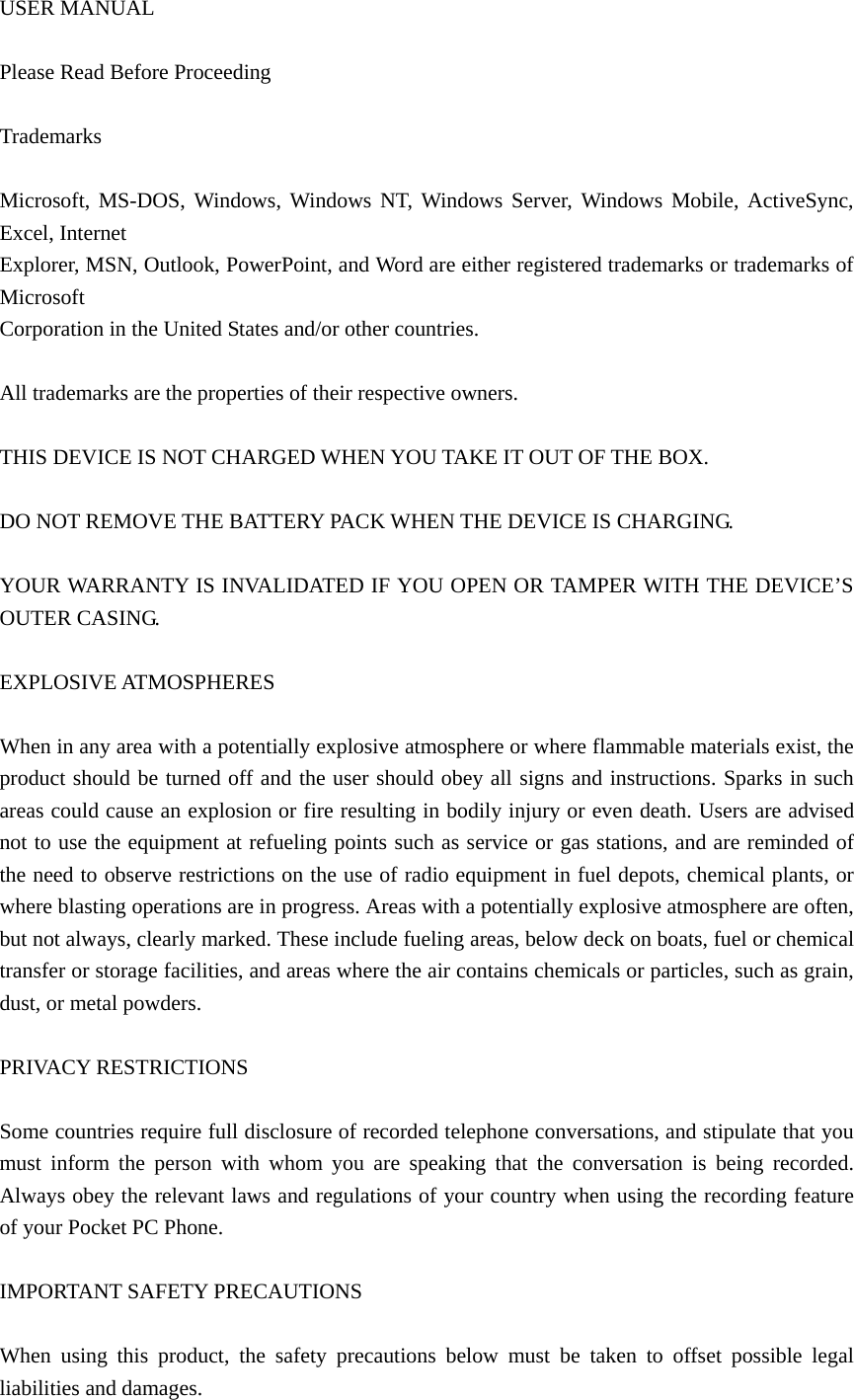 USER MANUAL  Please Read Before Proceeding    Trademarks   Microsoft, MS-DOS, Windows, Windows NT, Windows Server, Windows Mobile, ActiveSync, Excel, Internet   Explorer, MSN, Outlook, PowerPoint, and Word are either registered trademarks or trademarks of Microsoft  Corporation in the United States and/or other countries.    All trademarks are the properties of their respective owners.    THIS DEVICE IS NOT CHARGED WHEN YOU TAKE IT OUT OF THE BOX.    DO NOT REMOVE THE BATTERY PACK WHEN THE DEVICE IS CHARGING.    YOUR WARRANTY IS INVALIDATED IF YOU OPEN OR TAMPER WITH THE DEVICE’S OUTER CASING.    EXPLOSIVE ATMOSPHERES    When in any area with a potentially explosive atmosphere or where flammable materials exist, the product should be turned off and the user should obey all signs and instructions. Sparks in such areas could cause an explosion or fire resulting in bodily injury or even death. Users are advised not to use the equipment at refueling points such as service or gas stations, and are reminded of the need to observe restrictions on the use of radio equipment in fuel depots, chemical plants, or where blasting operations are in progress. Areas with a potentially explosive atmosphere are often, but not always, clearly marked. These include fueling areas, below deck on boats, fuel or chemical transfer or storage facilities, and areas where the air contains chemicals or particles, such as grain, dust, or metal powders.    PRIVACY RESTRICTIONS    Some countries require full disclosure of recorded telephone conversations, and stipulate that you must inform the person with whom you are speaking that the conversation is being recorded. Always obey the relevant laws and regulations of your country when using the recording feature of your Pocket PC Phone.    IMPORTANT SAFETY PRECAUTIONS  When using this product, the safety precautions below must be taken to offset possible legal liabilities and damages.   
