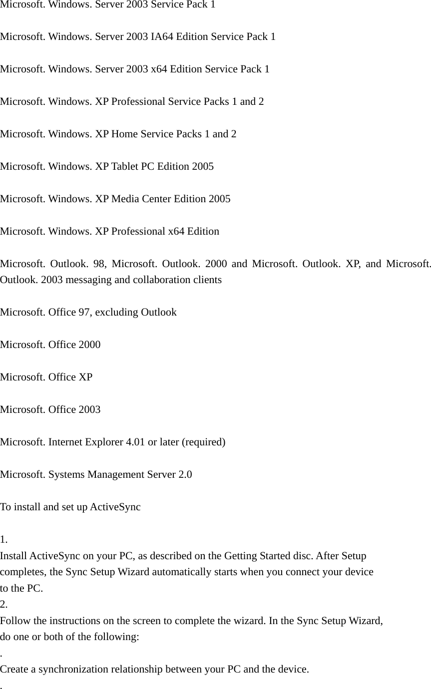  Microsoft. Windows. Server 2003 Service Pack 1    Microsoft. Windows. Server 2003 IA64 Edition Service Pack 1    Microsoft. Windows. Server 2003 x64 Edition Service Pack 1    Microsoft. Windows. XP Professional Service Packs 1 and 2    Microsoft. Windows. XP Home Service Packs 1 and 2    Microsoft. Windows. XP Tablet PC Edition 2005    Microsoft. Windows. XP Media Center Edition 2005    Microsoft. Windows. XP Professional x64 Edition    Microsoft. Outlook. 98, Microsoft. Outlook. 2000 and Microsoft. Outlook. XP, and Microsoft. Outlook. 2003 messaging and collaboration clients    Microsoft. Office 97, excluding Outlook    Microsoft. Office 2000    Microsoft. Office XP    Microsoft. Office 2003    Microsoft. Internet Explorer 4.01 or later (required)    Microsoft. Systems Management Server 2.0    To install and set up ActiveSync    1.  Install ActiveSync on your PC, as described on the Getting Started disc. After Setup   completes, the Sync Setup Wizard automatically starts when you connect your device   to the PC.   2.  Follow the instructions on the screen to complete the wizard. In the Sync Setup Wizard,   do one or both of the following:   .  Create a synchronization relationship between your PC and the device.   .  