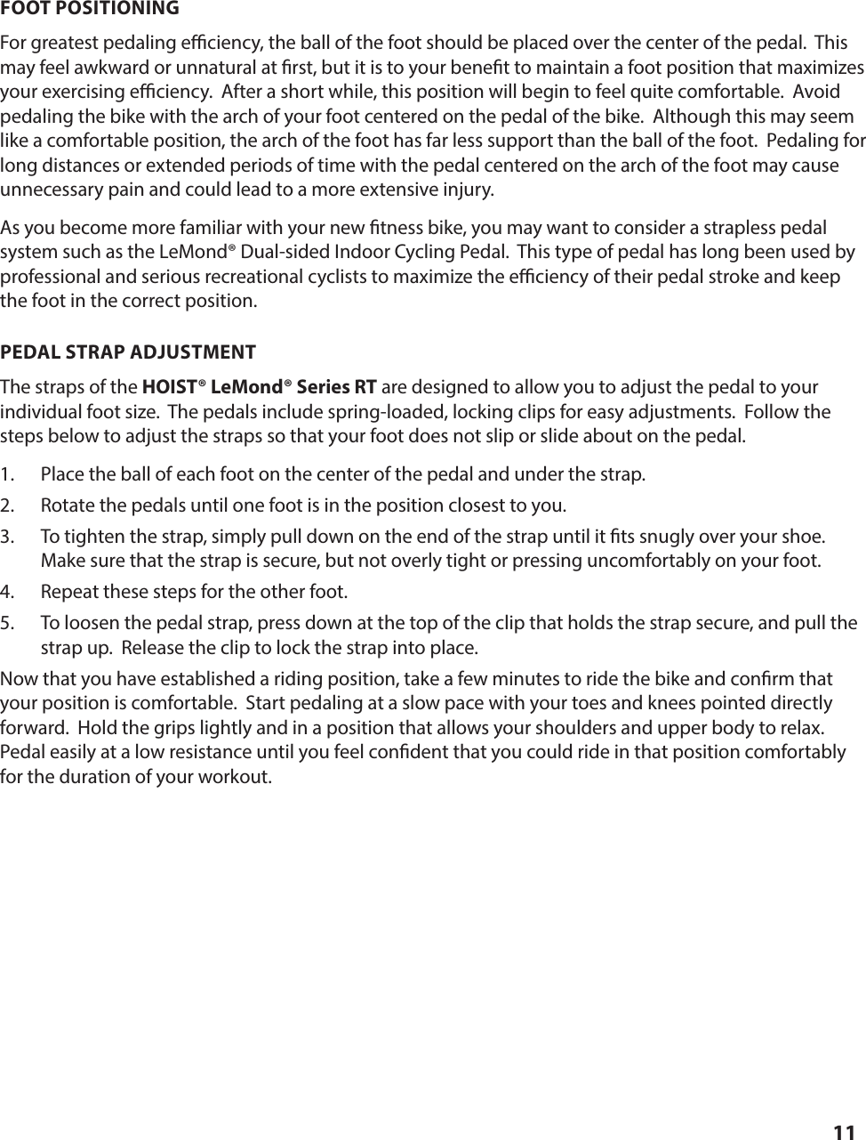 11FOOT POSITIONING For greatest pedaling e  ciency, the ball of the foot should be placed over the center of the pedal.  This may feel awkward or unnatural at  rst, but it is to your bene t to maintain a foot position that maximizes your exercising e  ciency.  After a short while, this position will begin to feel quite comfortable.  Avoid pedaling the bike with the arch of your foot centered on the pedal of the bike.  Although this may seem like a comfortable position, the arch of the foot has far less support than the ball of the foot.  Pedaling for long distances or extended periods of time with the pedal centered on the arch of the foot may cause unnecessary pain and could lead to a more extensive injury. As you become more familiar with your new  tness bike, you may want to consider a strapless pedal system such as the LeMond&reg; Dual-sided Indoor Cycling Pedal.  This type of pedal has long been used by professional and serious recreational cyclists to maximize the e  ciency of their pedal stroke and keep the foot in the correct position. PEDAL STRAP ADJUSTMENTThe straps of the HOIST&reg; LeMond&reg; Series RT are designed to allow you to adjust the pedal to your       individual foot size.  The pedals include spring-loaded, locking clips for easy adjustments.  Follow the steps below to adjust the straps so that your foot does not slip or slide about on the pedal. 1.  Place the ball of each foot on the center of the pedal and under the strap.2.  Rotate the pedals until one foot is in the position closest to you.3.  To tighten the strap, simply pull down on the end of the strap until it  ts snugly over your shoe.  Make sure that the strap is secure, but not overly tight or pressing uncomfortably on your foot.4.  Repeat these steps for the other foot.5.  To loosen the pedal strap, press down at the top of the clip that holds the strap secure, and pull the strap up.  Release the clip to lock the strap into place. Now that you have established a riding position, take a few minutes to ride the bike and con rm that your position is comfortable.  Start pedaling at a slow pace with your toes and knees pointed directly forward.  Hold the grips lightly and in a position that allows your shoulders and upper body to relax.  Pedal easily at a low resistance until you feel con dent that you could ride in that position comfortably for the duration of your workout.SETTING UP AND OPERATING THE HOIST&reg; LeMond&reg; Series RT