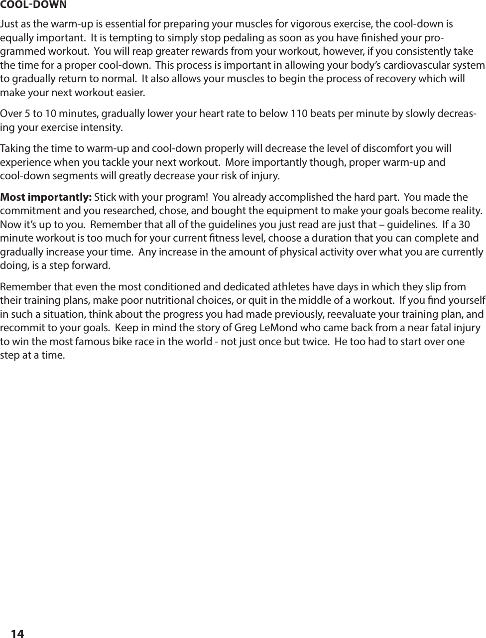 14COOLDOWNJust as the warm-up is essential for preparing your muscles for vigorous exercise, the cool-down is equally important.  It is tempting to simply stop pedaling as soon as you have  nished your pro-grammed workout.  You will reap greater rewards from your workout, however, if you consistently take the time for a proper cool-down.  This process is important in allowing your body&rsquo;s cardiovascular system to gradually return to normal.  It also allows your muscles to begin the process of recovery which will make your next workout easier.Over 5 to 10 minutes, gradually lower your heart rate to below 110 beats per minute by slowly decreas-ing your exercise intensity.Taking the time to warm-up and cool-down properly will decrease the level of discomfort you will         experience when you tackle your next workout.  More importantly though, proper warm-up and        cool-down segments will greatly decrease your risk of injury. Most importantly: Stick with your program!  You already accomplished the hard part.  You made the commitment and you researched, chose, and bought the equipment to make your goals become reality.  Now it&rsquo;s up to you.  Remember that all of the guidelines you just read are just that &ndash; guidelines.  If a 30 minute workout is too much for your current  tness level, choose a duration that you can complete and gradually increase your time.  Any increase in the amount of physical activity over what you are currently doing, is a step forward.Remember that even the most conditioned and dedicated athletes have days in which they slip from their training plans, make poor nutritional choices, or quit in the middle of a workout.  If you  nd yourself in such a situation, think about the progress you had made previously, reevaluate your training plan, and recommit to your goals.  Keep in mind the story of Greg LeMond who came back from a near fatal injury to win the most famous bike race in the world - not just once but twice.  He too had to start over one step at a time.GUIDELINES FOR AN EFFECTIVE EXERCISE PROGRAM