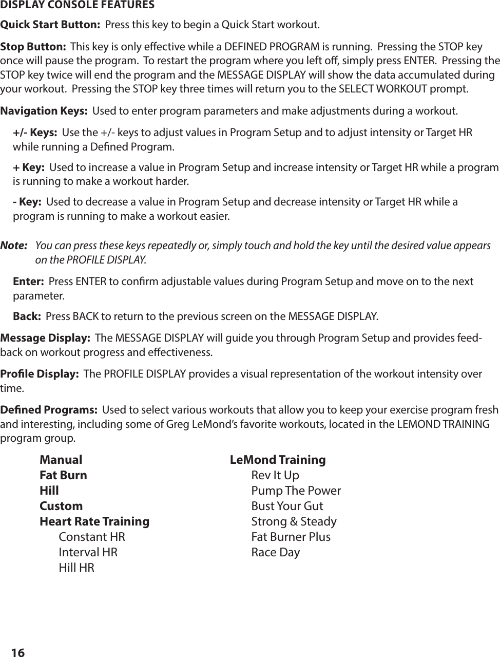 16DISPLAY CONSOLE FEATURES Quick Start Button:  Press this key to begin a Quick Start workout. Stop Button:  This key is only e ective while a DEFINED PROGRAM is running.  Pressing the STOP key once will pause the program.  To restart the program where you left o , simply press ENTER.  Pressing the STOP key twice will end the program and the MESSAGE DISPLAY will show the data accumulated during your workout.  Pressing the STOP key three times will return you to the SELECT WORKOUT prompt.Navigation Keys:  Used to enter program parameters and make adjustments during a workout.+/- Keys:  Use the +/- keys to adjust values in Program Setup and to adjust intensity or Target HR while running a De ned Program. + Key:  Used to increase a value in Program Setup and increase intensity or Target HR while a program is running to make a workout harder.- Key:  Used to decrease a value in Program Setup and decrease intensity or Target HR while a program is running to make a workout easier.Note:   You can press these keys repeatedly or, simply touch and hold the key until the desired value appears on the PROFILE DISPLAY.Enter:  Press ENTER to con rm adjustable values during Program Setup and move on to the next parameter.Back:  Press BACK to return to the previous screen on the MESSAGE DISPLAY.Message Display:  The MESSAGE DISPLAY will guide you through Program Setup and provides feed-back on workout progress and e ectiveness. Pro le Display:  The PROFILE DISPLAY provides a visual representation of the workout intensity over time. De ned Programs:  Used to select various workouts that allow you to keep your exercise program fresh and interesting, including some of Greg LeMond&rsquo;s favorite workouts, located in the LEMOND TRAINING program group.Manual LeMond TrainingFat Burn    Rev It UpHill     Pump The PowerCustom  Bust Your GutHeart Rate Training    Strong &amp; Steady  Constant HR     Fat Burner Plus  Interval HR     Race Day Hill HROPERATING THE DISPLAY CONSOLE
