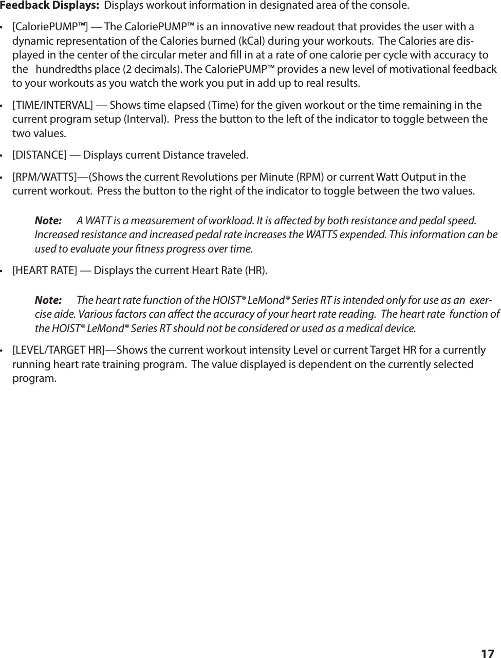 17Feedback Displays:  Displays workout information in designated area of the console.&bull;  [CaloriePUMP&trade;] &mdash; The CaloriePUMP&trade; is an innovative new readout that provides the user with a dynamic representation of the Calories burned (kCal) during your workouts.  The Calories are dis-played in the center of the circular meter and  ll in at a rate of one calorie per cycle with accuracy to the   hundredths place (2 decimals). The CaloriePUMP&trade; provides a new level of motivational feedback to your workouts as you watch the work you put in add up to real results. &bull;  [TIME/INTERVAL] &mdash; Shows time elapsed (Time) for the given workout or the time remaining in the current program setup (Interval).  Press the button to the left of the indicator to toggle between the two values.&bull;  [DISTANCE] &mdash; Displays current Distance traveled.&bull;  [RPM/WATTS]&mdash;(Shows the current Revolutions per Minute (RPM) or current Watt Output in the current workout.  Press the button to the right of the indicator to toggle between the two values. Note:  A WATT is a measurement of workload. It is a ected by both resistance and pedal speed.  Increased resistance and increased pedal rate increases the WATTS expended. This information can be used to evaluate your  tness progress over time.&bull;  [HEART RATE] &mdash; Displays the current Heart Rate (HR). Note:  The heart rate function of the HOIST&reg; LeMond&reg; Series RT is intended only for use as an  exer-cise aide. Various factors can a ect the accuracy of your heart rate reading.  The heart rate  function of the HOIST&reg; LeMond&reg; Series RT should not be considered or used as a medical device.&bull;  [LEVEL/TARGET HR]&mdash;Shows the current workout intensity Level or current Target HR for a currently running heart rate training program.  The value displayed is dependent on the currently selected program.OPERATING THE DISPLAY CONSOLE