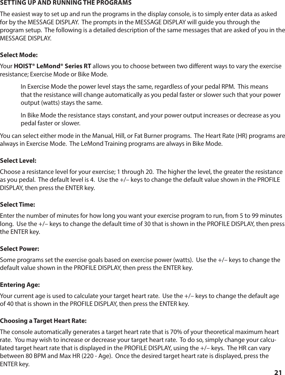 21SETTING UP AND RUNNING THE PROGRAMSThe easiest way to set up and run the programs in the display console, is to simply enter data as asked for by the MESSAGE DISPLAY.  The prompts in the MESSAGE DISPLAY will guide you through the program setup.  The following is a detailed description of the same messages that are asked of you in the MESSAGE DISPLAY.Select Mode:Your HOIST&reg; LeMond&reg; Series RT allows you to choose between two di erent ways to vary the exercise resistance; Exercise Mode or Bike Mode.In Exercise Mode the power level stays the same, regardless of your pedal RPM.  This means that the resistance will change automatically as you pedal faster or slower such that your power output (watts) stays the same.In Bike Mode the resistance stays constant, and your power output increases or decrease as you pedal faster or slower.You can select either mode in the Manual, Hill, or Fat Burner programs.  The Heart Rate (HR) programs are always in Exercise Mode.  The LeMond Training programs are always in Bike Mode. Select Level:Choose a resistance level for your exercise; 1 through 20.  The higher the level, the greater the resistance as you pedal.  The default level is 4.  Use the +/&ndash; keys to change the default value shown in the PROFILE DISPLAY, then press the ENTER key.Select Time:Enter the number of minutes for how long you want your exercise program to run, from 5 to 99 minutes long.  Use the +/&ndash; keys to change the default time of 30 that is shown in the PROFILE DISPLAY, then press the ENTER key.Select Power:Some programs set the exercise goals based on exercise power (watts).  Use the +/&ndash; keys to change the default value shown in the PROFILE DISPLAY, then press the ENTER key.Entering Age:Your current age is used to calculate your target heart rate.  Use the +/&ndash; keys to change the default age of 40 that is shown in the PROFILE DISPLAY, then press the ENTER key.Choosing a Target Heart Rate:The console automatically generates a target heart rate that is 70% of your theoretical maximum heart rate.  You may wish to increase or decrease your target heart rate.  To do so, simply change your calcu-lated target heart rate that is displayed in the PROFILE DISPLAY, using the +/&ndash; keys.  The HR can vary between 80 BPM and Max HR (220 - Age).  Once the desired target heart rate is displayed, press the ENTER key.PROGRAM PROFILES