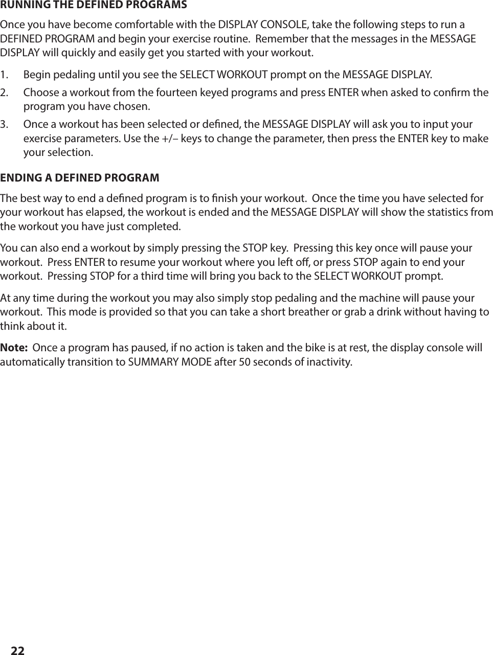 22RUNNING THE DEFINED PROGRAMSOnce you have become comfortable with the DISPLAY CONSOLE, take the following steps to run a DEFINED PROGRAM and begin your exercise routine.  Remember that the messages in the MESSAGE DISPLAY will quickly and easily get you started with your workout.1.  Begin pedaling until you see the SELECT WORKOUT prompt on the MESSAGE DISPLAY.  2.  Choose a workout from the fourteen keyed programs and press ENTER when asked to con rm the program you have chosen.3.  Once a workout has been selected or de ned, the MESSAGE DISPLAY will ask you to input your exercise parameters. Use the +/&ndash; keys to change the parameter, then press the ENTER key to make your selection.ENDING A DEFINED PROGRAMThe best way to end a de ned program is to  nish your workout.  Once the time you have selected for your workout has elapsed, the workout is ended and the MESSAGE DISPLAY will show the statistics from the workout you have just completed.You can also end a workout by simply pressing the STOP key.  Pressing this key once will pause your workout.  Press ENTER to resume your workout where you left o , or press STOP again to end your workout.  Pressing STOP for a third time will bring you back to the SELECT WORKOUT prompt.At any time during the workout you may also simply stop pedaling and the machine will pause your workout.  This mode is provided so that you can take a short breather or grab a drink without having to think about it.Note:  Once a program has paused, if no action is taken and the bike is at rest, the display console will automatically transition to SUMMARY MODE after 50 seconds of inactivity.PROGRAM PROFILES