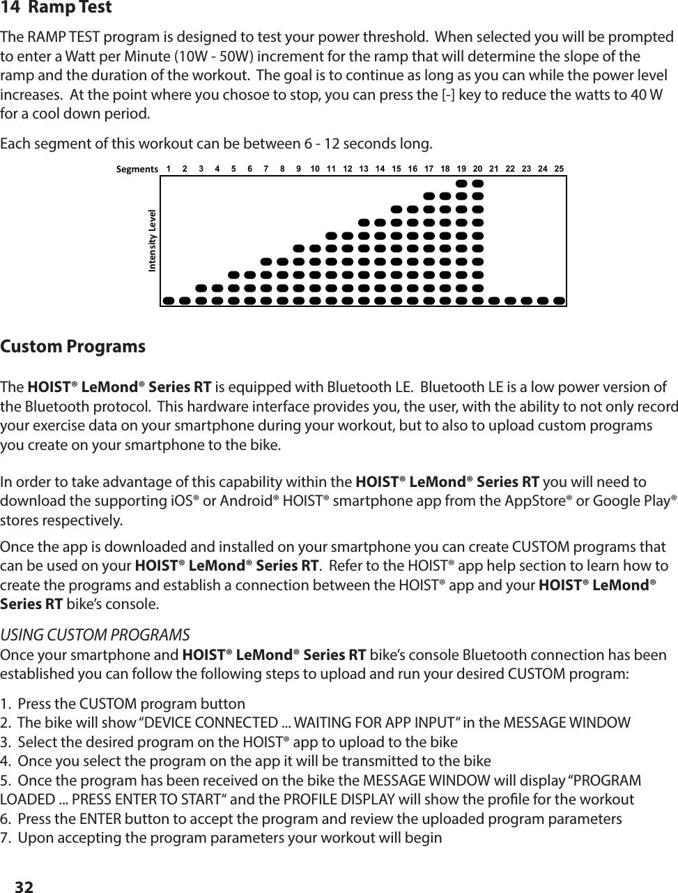 3214  Ramp TestThe RAMP TEST program is designed to test your power threshold.  When selected you will be prompted to enter a Watt per Minute (10W - 50W) increment for the ramp that will determine the slope of the ramp and the duration of the workout.  The goal is to continue as long as you can while the power level increases.  At the point where you chosoe to stop, you can press the [-] key to reduce the watts to 40 W for a cool down period.Each segment of this workout can be between 6 - 12 seconds long.Segments 12345678910111213141516171819202122232425AAAAAAAAAAAAAAAAAAAAAAAAAAAAAAAAAAAAAAAAAAAAAAAAAAAAAAAAAAAAAAAAAAAAAAAAAAAAAAAAAAAAAAAAAAAAAAAAAAAAAAAAAAAAAAAAAAAIntensity LevelCustom ProgramsThe HOIST&reg; LeMond&reg; Series RT is equipped with Bluetooth LE.  Bluetooth LE is a low power version of the Bluetooth protocol.  This hardware interface provides you, the user, with the ability to not only record your exercise data on your smartphone during your workout, but to also to upload custom programs you create on your smartphone to the bike.In order to take advantage of this capability within the HOIST&reg; LeMond&reg; Series RT you will need to download the supporting iOS&reg; or Android&reg; HOIST&reg; smartphone app from the AppStore&reg; or Google Play&reg; stores respectively.Once the app is downloaded and installed on your smartphone you can create CUSTOM programs that can be used on your HOIST&reg; LeMond&reg; Series RT.  Refer to the HOIST&reg; app help section to learn how to create the programs and establish a connection between the HOIST&reg; app and your HOIST&reg; LeMond&reg; Series RT bike&rsquo;s console.USING CUSTOM PROGRAMSOnce your smartphone and HOIST&reg; LeMond&reg; Series RT bike&rsquo;s console Bluetooth connection has been established you can follow the following steps to upload and run your desired CUSTOM program:1.  Press the CUSTOM program button2.  The bike will show &ldquo;DEVICE CONNECTED ... WAITING FOR APP INPUT&rdquo; in the MESSAGE WINDOW3.  Select the desired program on the HOIST&reg; app to upload to the bike4.  Once you select the program on the app it will be transmitted to the bike5.  Once the program has been received on the bike the MESSAGE WINDOW will display &ldquo;PROGRAM LOADED ... PRESS ENTER TO START&ldquo; and the PROFILE DISPLAY will show the pro le for the workout6.  Press the ENTER button to accept the program and review the uploaded program parameters7.  Upon accepting the program parameters your workout will beginPROGRAM PROFILES