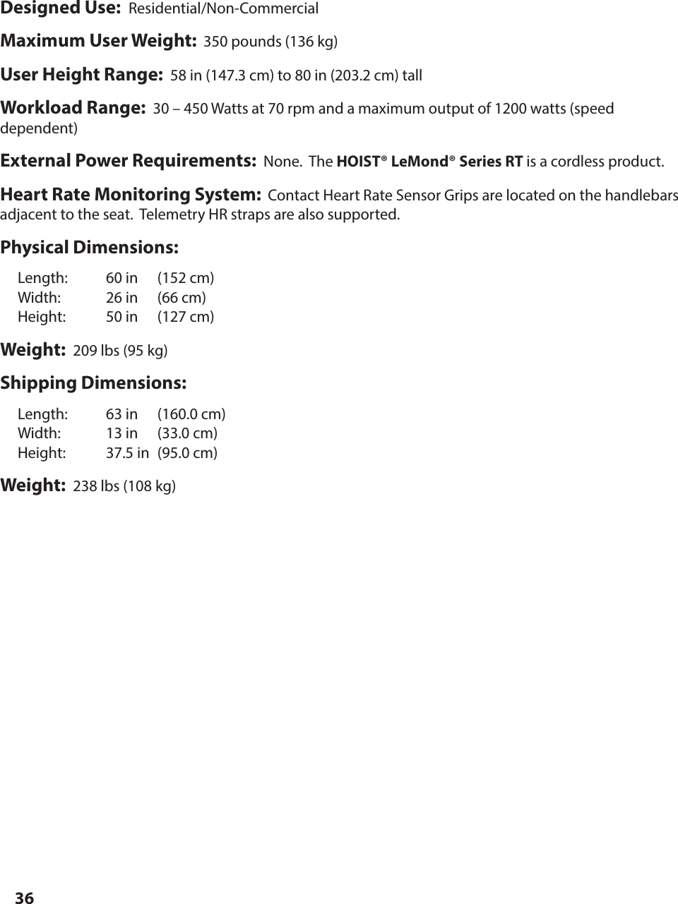 36Designed Use:  Residential/Non-CommercialMaximum User Weight:  350 pounds (136 kg)User Height Range:  58 in (147.3 cm) to 80 in (203.2 cm) tallWorkload Range:  30 &ndash; 450 Watts at 70 rpm and a maximum output of 1200 watts (speed dependent)External Power Requirements:  None.  The HOIST&reg; LeMond&reg; Series RT is a cordless product.Heart Rate Monitoring System:  Contact Heart Rate Sensor Grips are located on the handlebars adjacent to the seat.  Telemetry HR straps are also supported.Physical Dimensions:  Length:  60 in  (152 cm)  Width:  26 in  (66 cm)  Height:   50 in  (127 cm)Weight:  209 lbs (95 kg)Shipping Dimensions:  Length:  63 in  (160.0 cm)  Width:  13 in  (33.0 cm)  Height:   37.5 in  (95.0 cm)Weight:  238 lbs (108 kg)SPECIFICATIONS