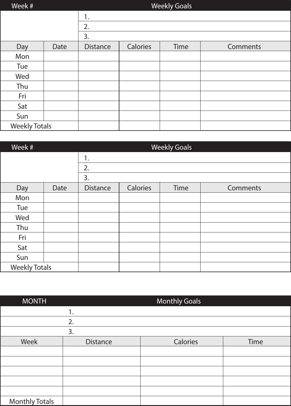  MONTH   Monthly Goals  1. 2.  3.  Week  Distance  Calories  Time      Monthly Totals      Week #    Weekly Goals      1.      2.      3.  Day  Date  Distance Calories  Time  Comments  Mon        Tue        Wed        Thu        Fri        Sat        Sun               Weekly Totals      Week #    Weekly Goals      1.      2.      3.  Day  Date  Distance Calories  Time  Comments  Mon        Tue        Wed        Thu        Fri        Sat        Sun               Weekly Totals     