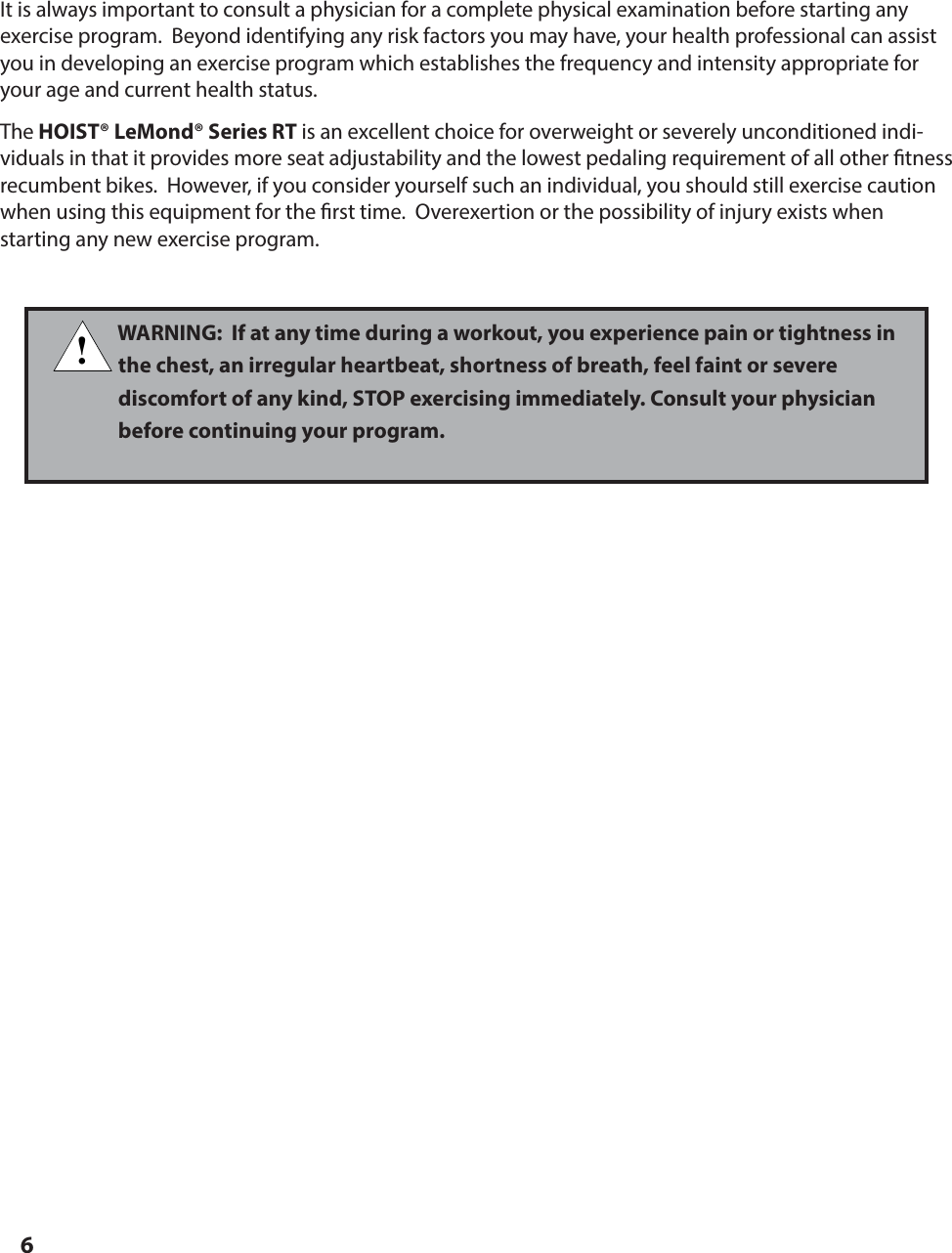 6BEFORE GETTING STARTEDIt is always important to consult a physician for a complete physical examination before starting any exercise program.  Beyond identifying any risk factors you may have, your health professional can assist you in developing an exercise program which establishes the frequency and intensity appropriate for your age and current health status.The HOIST&reg; LeMond&reg; Series RT is an excellent choice for overweight or severely unconditioned indi-viduals in that it provides more seat adjustability and the lowest pedaling requirement of all other  tness recumbent bikes.  However, if you consider yourself such an individual, you should still exercise caution when using this equipment for the  rst time.  Overexertion or the possibility of injury exists when     starting any new exercise program.!WARNING:  If at any time during a workout, you experience pain or tightness in the chest, an irregular heartbeat, shortness of breath, feel faint or severe discomfort of any kind, STOP exercising immediately. Consult your physician before continuing your program.