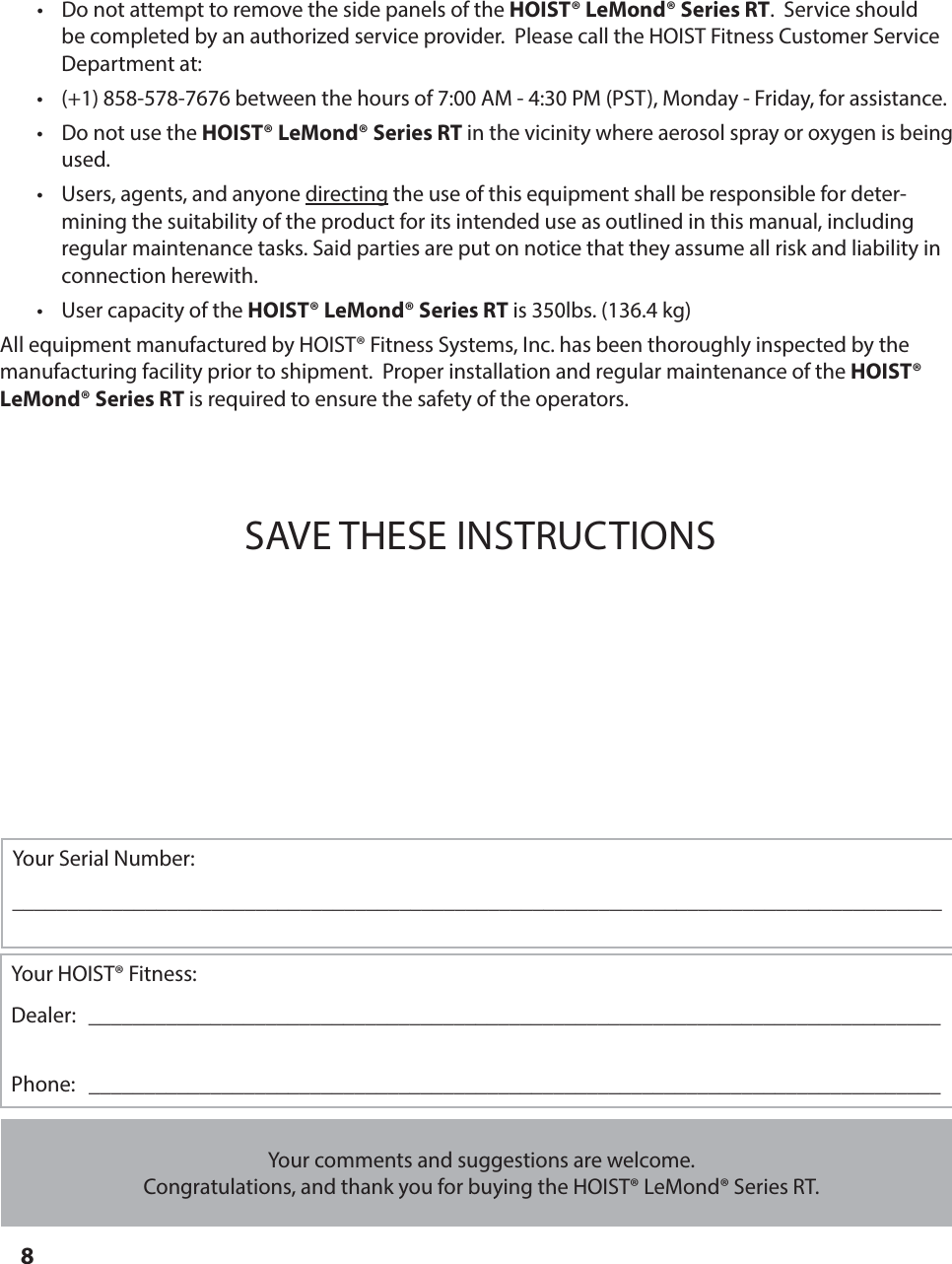 8&bull;  Do not attempt to remove the side panels of the HOIST&reg; LeMond&reg; Series RT.  Service should be completed by an authorized service provider.  Please call the HOIST Fitness Customer Service Department at:&bull;  (+1) 858-578-7676 between the hours of 7:00 AM - 4:30 PM (PST), Monday - Friday, for assistance.&bull;  Do not use the HOIST&reg; LeMond&reg; Series RT in the vicinity where aerosol spray or oxygen is being used.&bull;  Users, agents, and anyone directing the use of this equipment shall be responsible for deter-mining the suitability of the product for its intended use as outlined in this manual, including regular maintenance tasks. Said parties are put on notice that they assume all risk and liability in           connection herewith.&bull;  User capacity of the HOIST&reg; LeMond&reg; Series RT is 350lbs. (136.4 kg)All equipment manufactured by HOIST&reg; Fitness Systems, Inc. has been thoroughly inspected by the manufacturing facility prior to shipment.  Proper installation and regular maintenance of the HOIST&reg; LeMond&reg; Series RT is required to ensure the safety of the operators. SAVE THESE INSTRUCTIONSIMPORTANT SAFETY INSTRUCTIONS Your comments and suggestions are welcome. Congratulations, and thank you for buying the HOIST&reg; LeMond&reg; Series RT.Your HOIST&reg; Fitness:Dealer:   _____________________________________________________________________________Phone:   _____________________________________________________________________________Your Serial Number:____________________________________________________________________________________