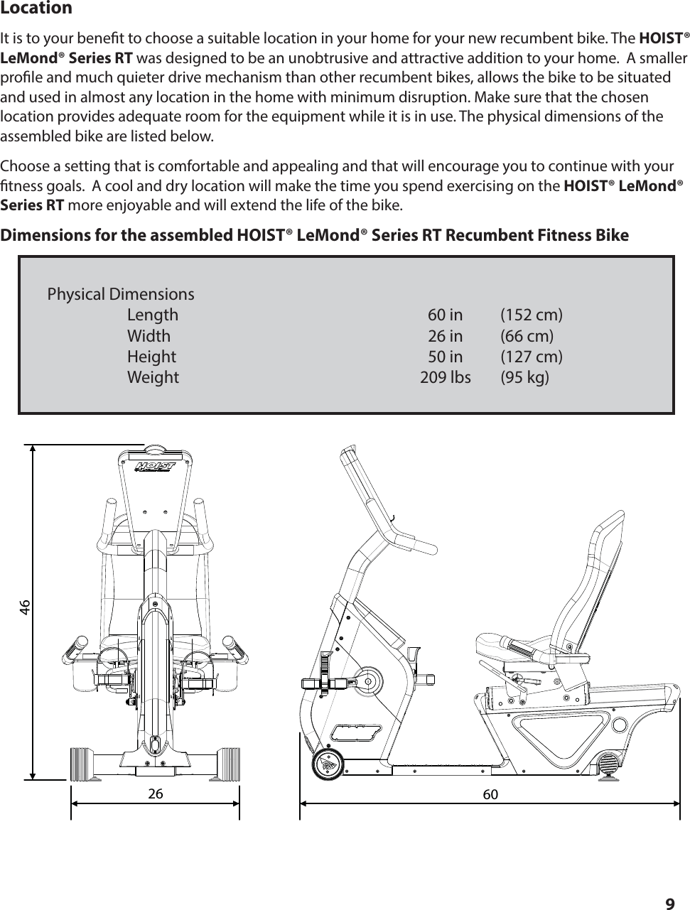 9LocationIt is to your bene t to choose a suitable location in your home for your new recumbent bike. The HOIST® LeMond® Series RT was designed to be an unobtrusive and attractive addition to your home.  A smaller pro le and much quieter drive mechanism than other recumbent bikes, allows the bike to be situated and used in almost any location in the home with minimum disruption. Make sure that the chosen    location provides adequate room for the equipment while it is in use. The physical dimensions of the assembled bike are listed below. Choose a setting that is comfortable and appealing and that will encourage you to continue with your  tness goals.  A cool and dry location will make the time you spend exercising on the HOIST® LeMond® Series RT more enjoyable and will extend the life of the bike.Dimensions for the assembled HOIST® LeMond® Series RT Recumbent Fitness BikePhysical Dimensions     Length  60 in  (152 cm)   Width  26 in  (66 cm)    Height  50 in  (127 cm)   Weight  209 lbs  (95 kg)SETTING UP AND OPERATING THE HOIST® LeMond® Series RT26 6046