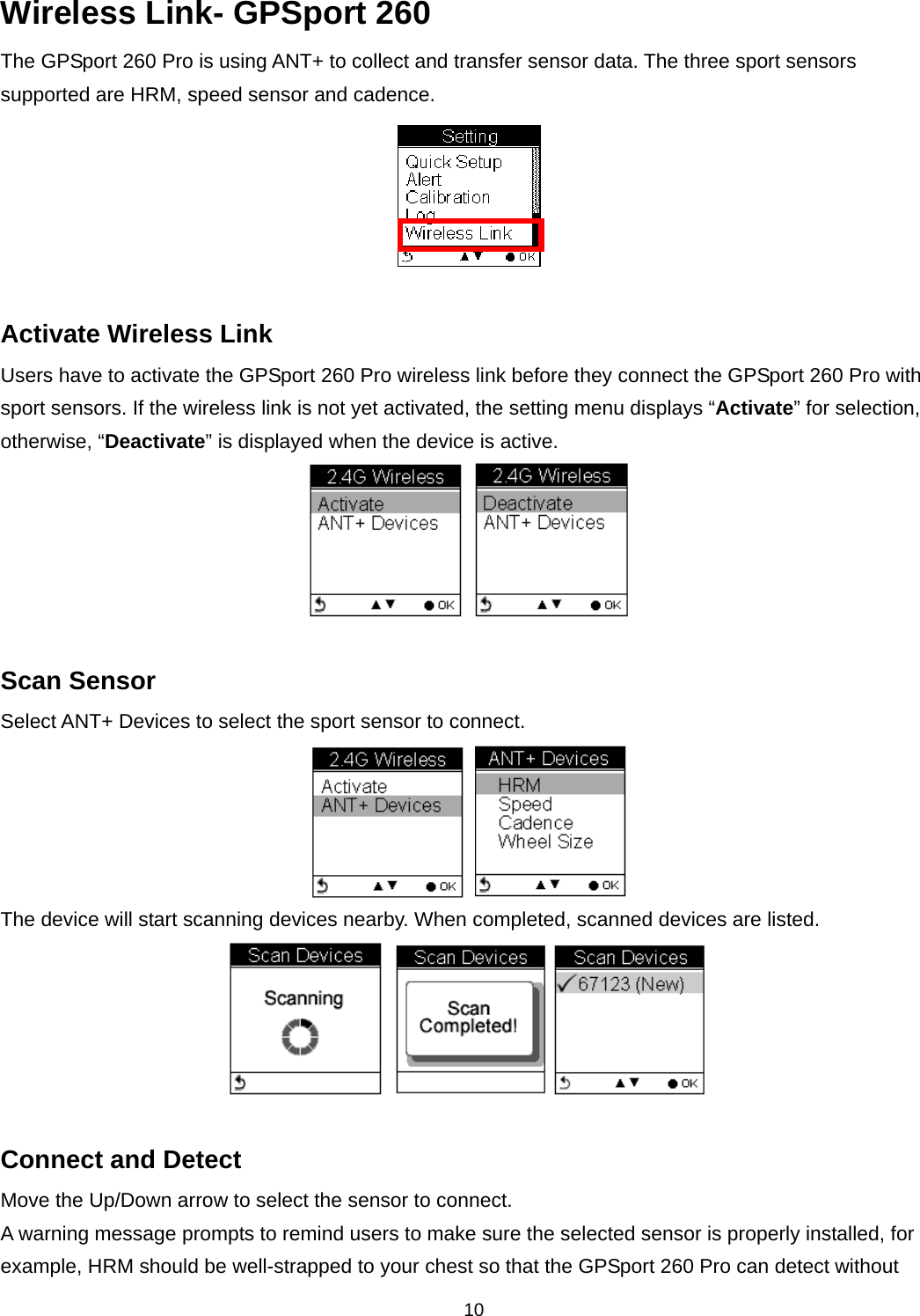  10Wireless Link- GPSport 260 The GPSport 260 Pro is using ANT+ to collect and transfer sensor data. The three sport sensors supported are HRM, speed sensor and cadence.   Activate Wireless Link Users have to activate the GPSport 260 Pro wireless link before they connect the GPSport 260 Pro with sport sensors. If the wireless link is not yet activated, the setting menu displays “Activate” for selection, otherwise, “Deactivate” is displayed when the device is active.       Scan Sensor Select ANT+ Devices to select the sport sensor to connect.    The device will start scanning devices nearby. When completed, scanned devices are listed.     Connect and Detect Move the Up/Down arrow to select the sensor to connect.   A warning message prompts to remind users to make sure the selected sensor is properly installed, for example, HRM should be well-strapped to your chest so that the GPSport 260 Pro can detect without 