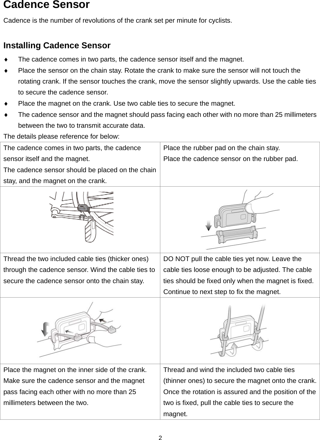  2Cadence Sensor Cadence is the number of revolutions of the crank set per minute for cyclists.  Installing Cadence Sensor  The cadence comes in two parts, the cadence sensor itself and the magnet.  Place the sensor on the chain stay. Rotate the crank to make sure the sensor will not touch the rotating crank. If the sensor touches the crank, move the sensor slightly upwards. Use the cable ties to secure the cadence sensor.    Place the magnet on the crank. Use two cable ties to secure the magnet.    The cadence sensor and the magnet should pass facing each other with no more than 25 millimeters between the two to transmit accurate data. The details please reference for below: The cadence comes in two parts, the cadence sensor itself and the magnet. The cadence sensor should be placed on the chain stay, and the magnet on the crank. Place the rubber pad on the chain stay.   Place the cadence sensor on the rubber pad.   Thread the two included cable ties (thicker ones) through the cadence sensor. Wind the cable ties to secure the cadence sensor onto the chain stay.   DO NOT pull the cable ties yet now. Leave the cable ties loose enough to be adjusted. The cable ties should be fixed only when the magnet is fixed. Continue to next step to fix the magnet.     Place the magnet on the inner side of the crank. Make sure the cadence sensor and the magnet pass facing each other with no more than 25 millimeters between the two.   Thread and wind the included two cable ties (thinner ones) to secure the magnet onto the crank. Once the rotation is assured and the position of the two is fixed, pull the cable ties to secure the magnet. 