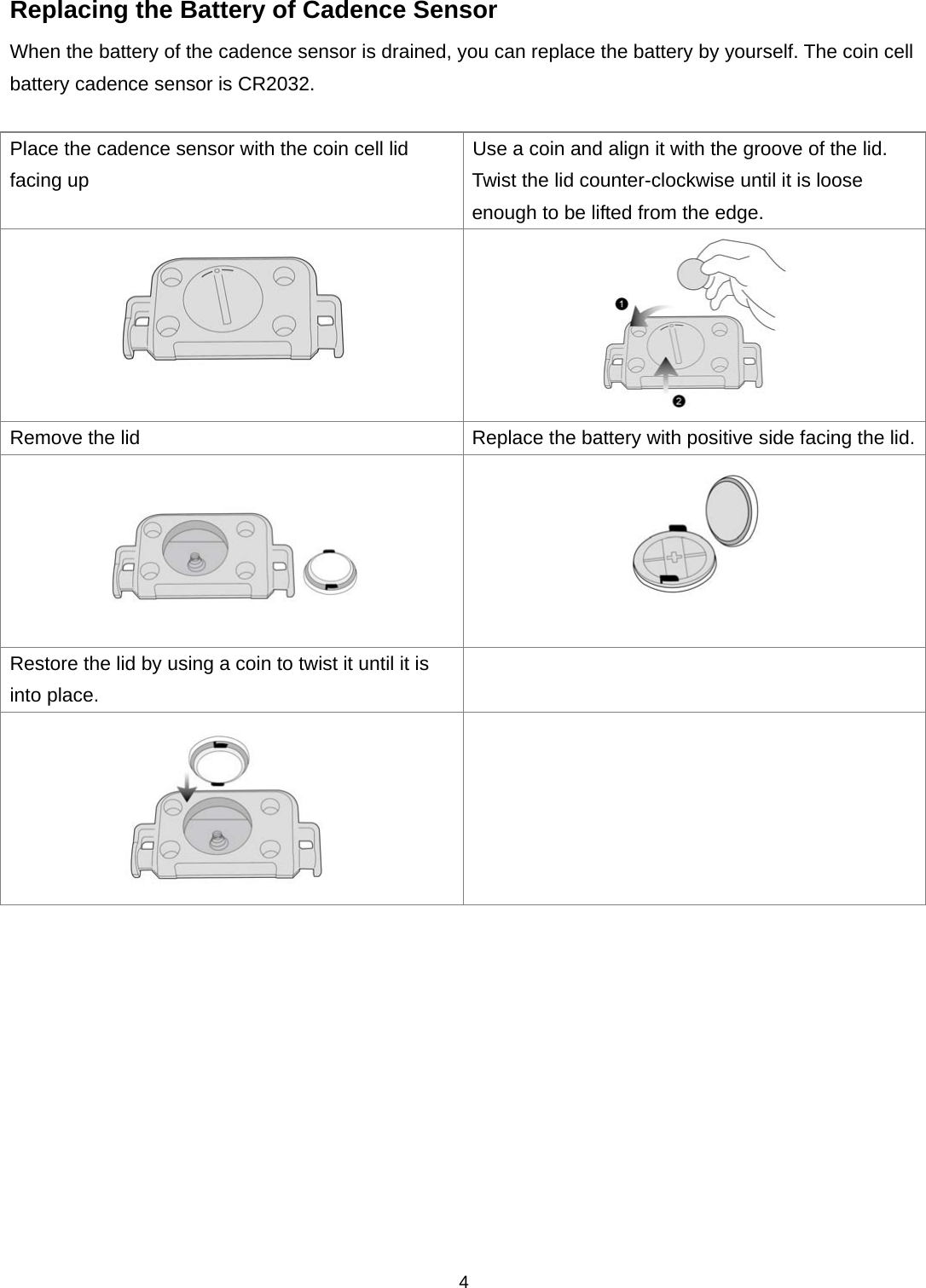  4Replacing the Battery of Cadence Sensor When the battery of the cadence sensor is drained, you can replace the battery by yourself. The coin cell battery cadence sensor is CR2032.    Place the cadence sensor with the coin cell lid facing up Use a coin and align it with the groove of the lid.   Twist the lid counter-clockwise until it is loose enough to be lifted from the edge.   Remove the lid Replace the battery with positive side facing the lid.  Restore the lid by using a coin to twist it until it is into place.     