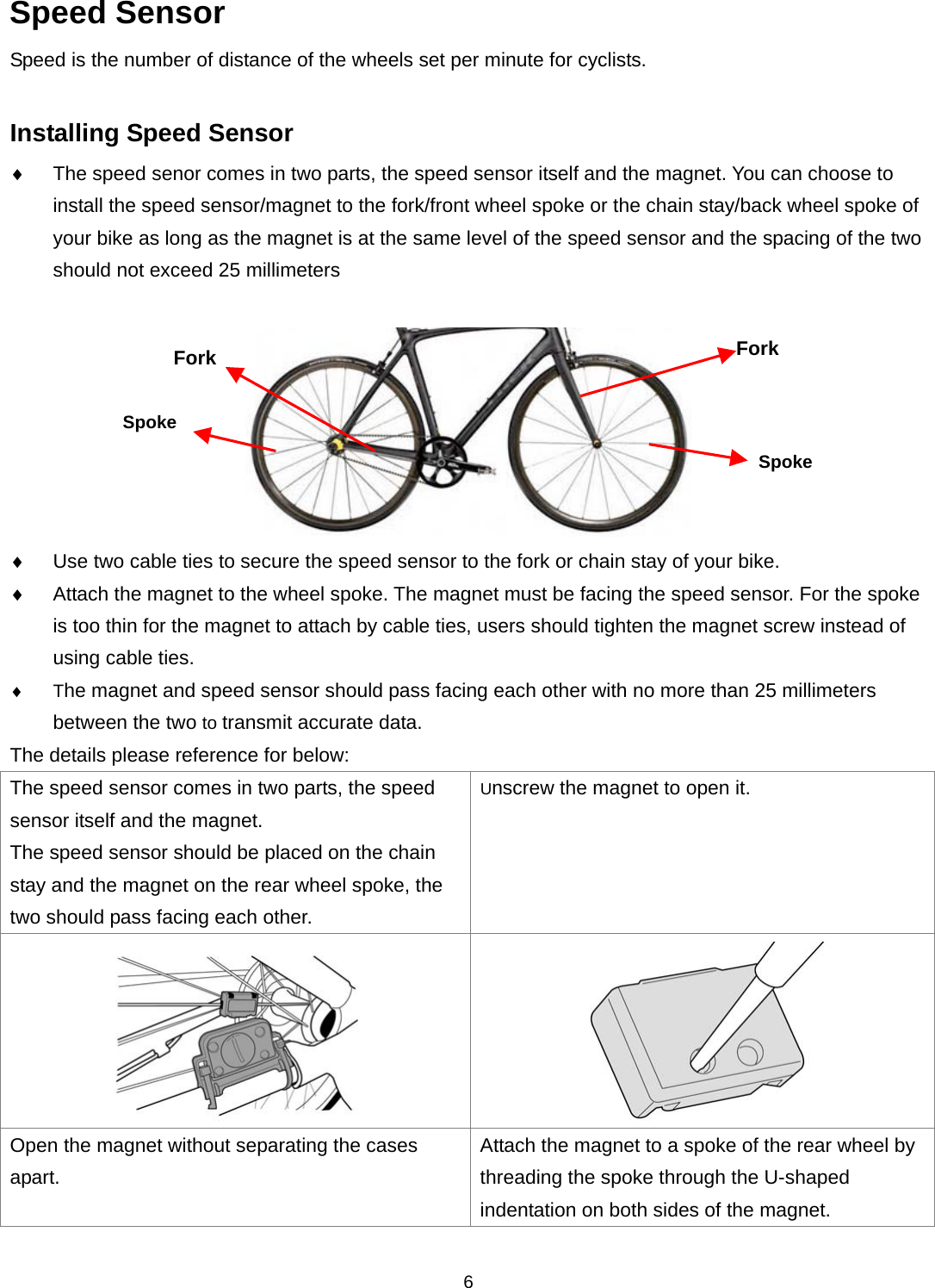  6Speed Sensor Speed is the number of distance of the wheels set per minute for cyclists.  Installing Speed Sensor  The speed senor comes in two parts, the speed sensor itself and the magnet. You can choose to install the speed sensor/magnet to the fork/front wheel spoke or the chain stay/back wheel spoke of your bike as long as the magnet is at the same level of the speed sensor and the spacing of the two should not exceed 25 millimeters      Use two cable ties to secure the speed sensor to the fork or chain stay of your bike.    Attach the magnet to the wheel spoke. The magnet must be facing the speed sensor. For the spoke is too thin for the magnet to attach by cable ties, users should tighten the magnet screw instead of using cable ties.  The magnet and speed sensor should pass facing each other with no more than 25 millimeters between the two to transmit accurate data. The details please reference for below: The speed sensor comes in two parts, the speed sensor itself and the magnet. The speed sensor should be placed on the chain stay and the magnet on the rear wheel spoke, the two should pass facing each other. Unscrew the magnet to open it.    Open the magnet without separating the cases apart.  Attach the magnet to a spoke of the rear wheel by threading the spoke through the U-shaped indentation on both sides of the magnet. SpokeSpokeFork  Fork 