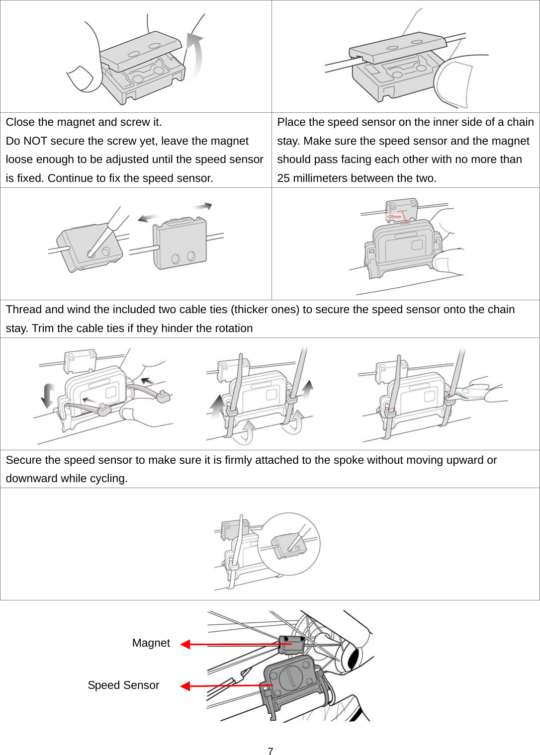  7  Close the magnet and screw it.   Do NOT secure the screw yet, leave the magnet loose enough to be adjusted until the speed sensor is fixed. Continue to fix the speed sensor.   Place the speed sensor on the inner side of a chain stay. Make sure the speed sensor and the magnet should pass facing each other with no more than 25 millimeters between the two.   Thread and wind the included two cable ties (thicker ones) to secure the speed sensor onto the chain stay. Trim the cable ties if they hinder the rotation        Secure the speed sensor to make sure it is firmly attached to the spoke without moving upward or downward while cycling.   Speed Sensor Magnet 