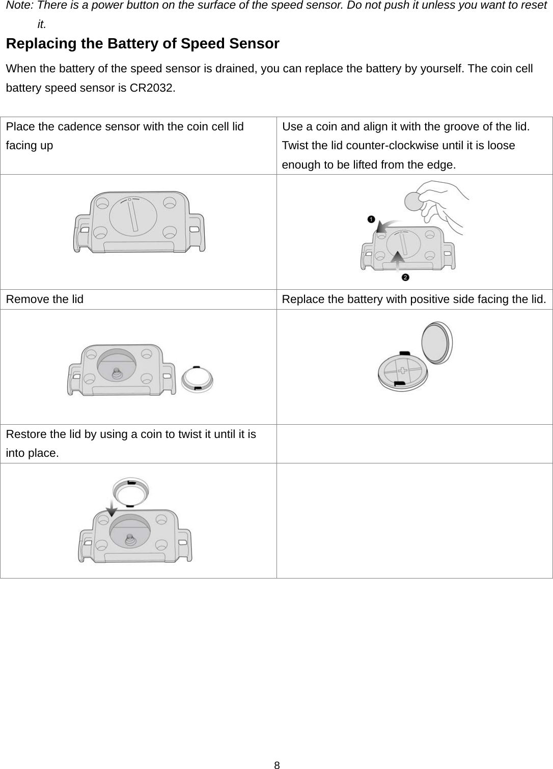  8Note: There is a power button on the surface of the speed sensor. Do not push it unless you want to reset it. Replacing the Battery of Speed Sensor When the battery of the speed sensor is drained, you can replace the battery by yourself. The coin cell battery speed sensor is CR2032.    Place the cadence sensor with the coin cell lid facing up Use a coin and align it with the groove of the lid.   Twist the lid counter-clockwise until it is loose enough to be lifted from the edge.   Remove the lid Replace the battery with positive side facing the lid.  Restore the lid by using a coin to twist it until it is into place.     