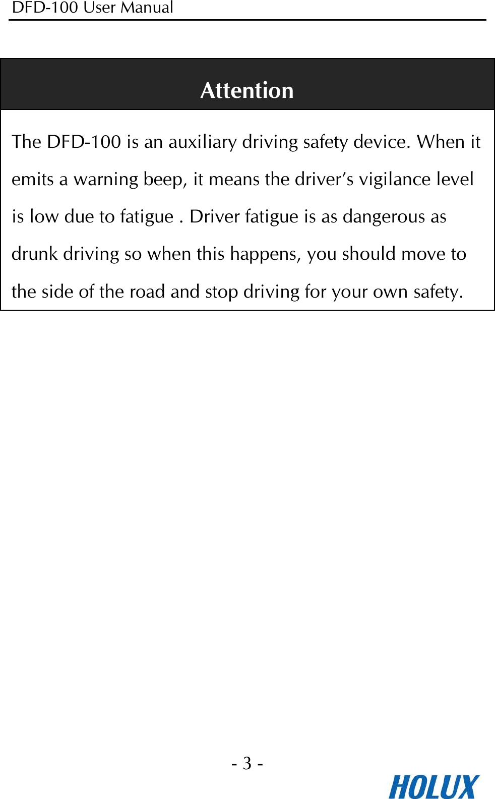 DFD-100 User Manual - 3 -   Attention The DFD-100 is an auxiliary driving safety device. When it emits a warning beep, it means the driver’s vigilance level is low due to fatigue . Driver fatigue is as dangerous as drunk driving so when this happens, you should move to the side of the road and stop driving for your own safety.  