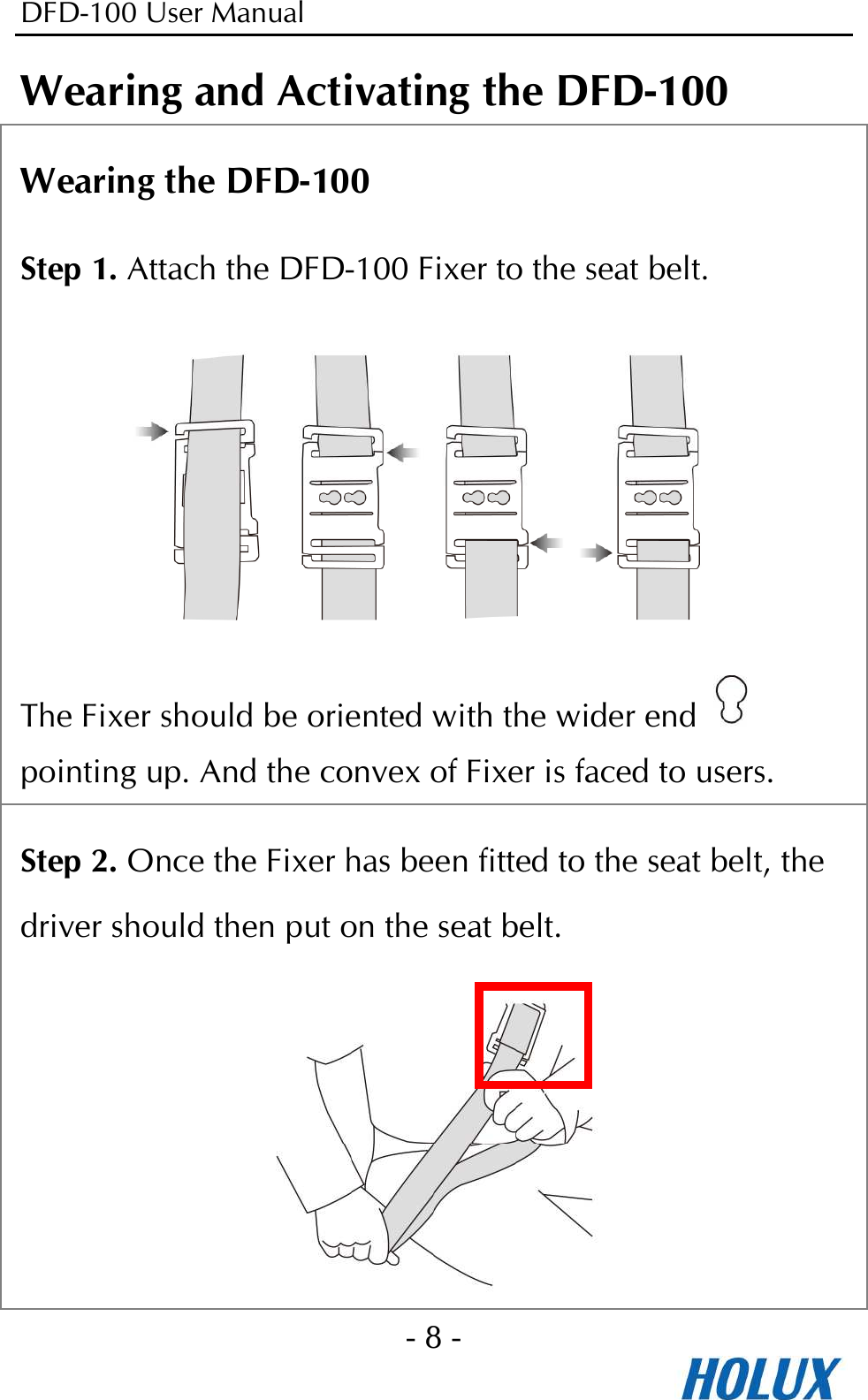 DFD-100 User Manual - 8 -  Wearing and Activating the DFD-100 Wearing the DFD-100 Step 1. Attach the DFD-100 Fixer to the seat belt.    The Fixer should be oriented with the wider end   pointing up. And the convex of Fixer is faced to users. Step 2. Once the Fixer has been fitted to the seat belt, the driver should then put on the seat belt.  