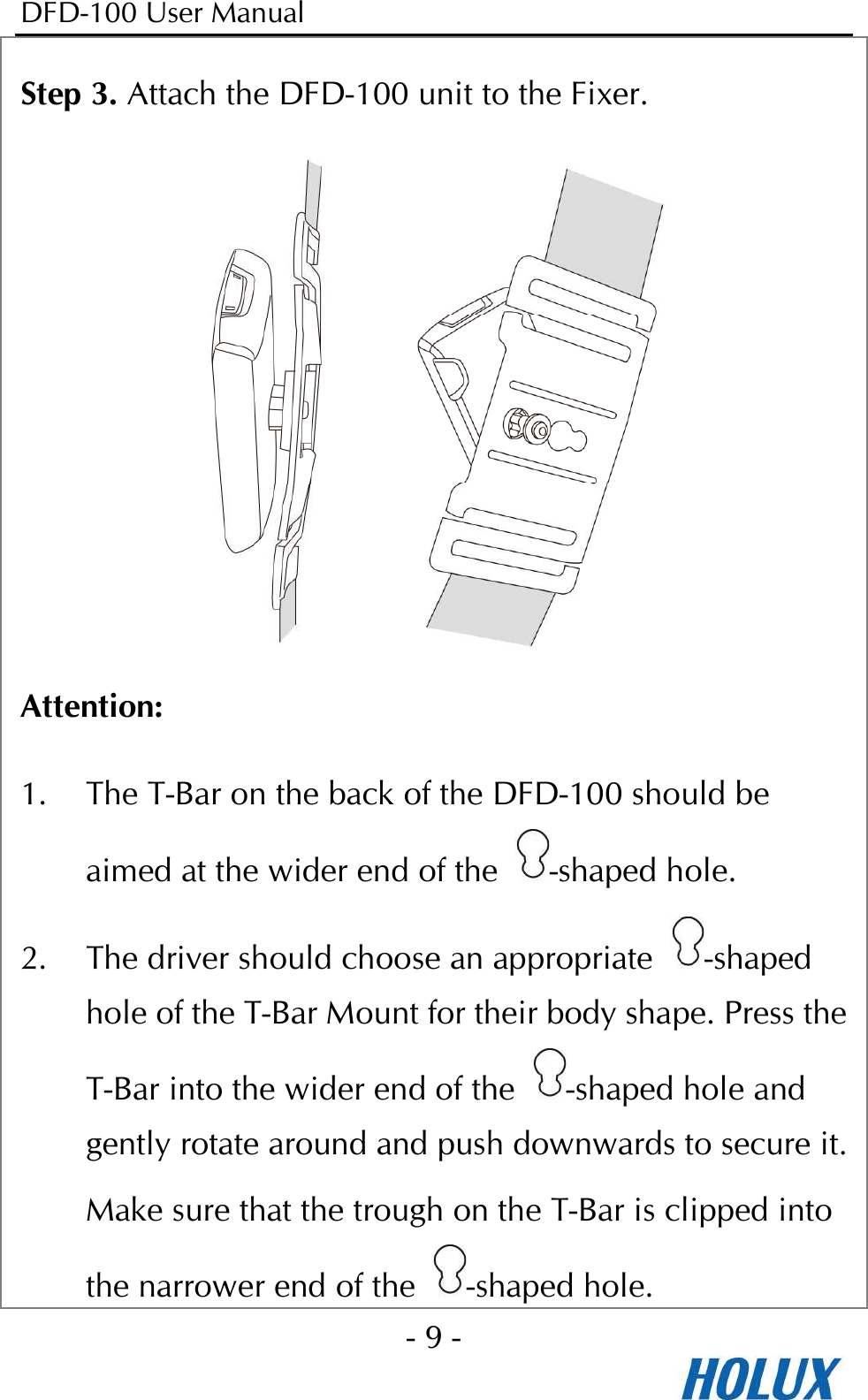 DFD-100 User Manual - 9 -  Step 3. Attach the DFD-100 unit to the Fixer.  Attention: 1. The T-Bar on the back of the DFD-100 should be aimed at the wider end of the  -shaped hole.   2. The driver should choose an appropriate  -shaped hole of the T-Bar Mount for their body shape. Press the T-Bar into the wider end of the  -shaped hole and gently rotate around and push downwards to secure it. Make sure that the trough on the T-Bar is clipped into the narrower end of the  -shaped hole. 