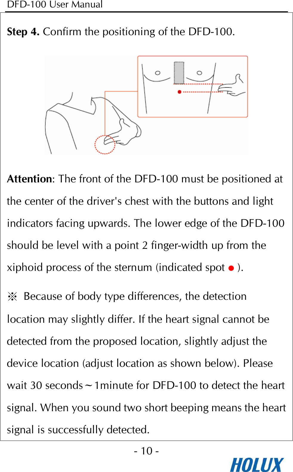 DFD-100 User Manual - 10 -  Step 4. Confirm the positioning of the DFD-100.  Attention: The front of the DFD-100 must be positioned at the center of the driver&apos;s chest with the buttons and light indicators facing upwards. The lower edge of the DFD-100 should be level with a point 2 finger-width up from the xiphoid process of the sternum (indicated spot  ). ※  Because of body type differences, the detection location may slightly differ. If the heart signal cannot be detected from the proposed location, slightly adjust the device location (adjust location as shown below). Please wait 30 seconds~1minute for DFD-100 to detect the heart signal. When you sound two short beeping means the heart signal is successfully detected. 
