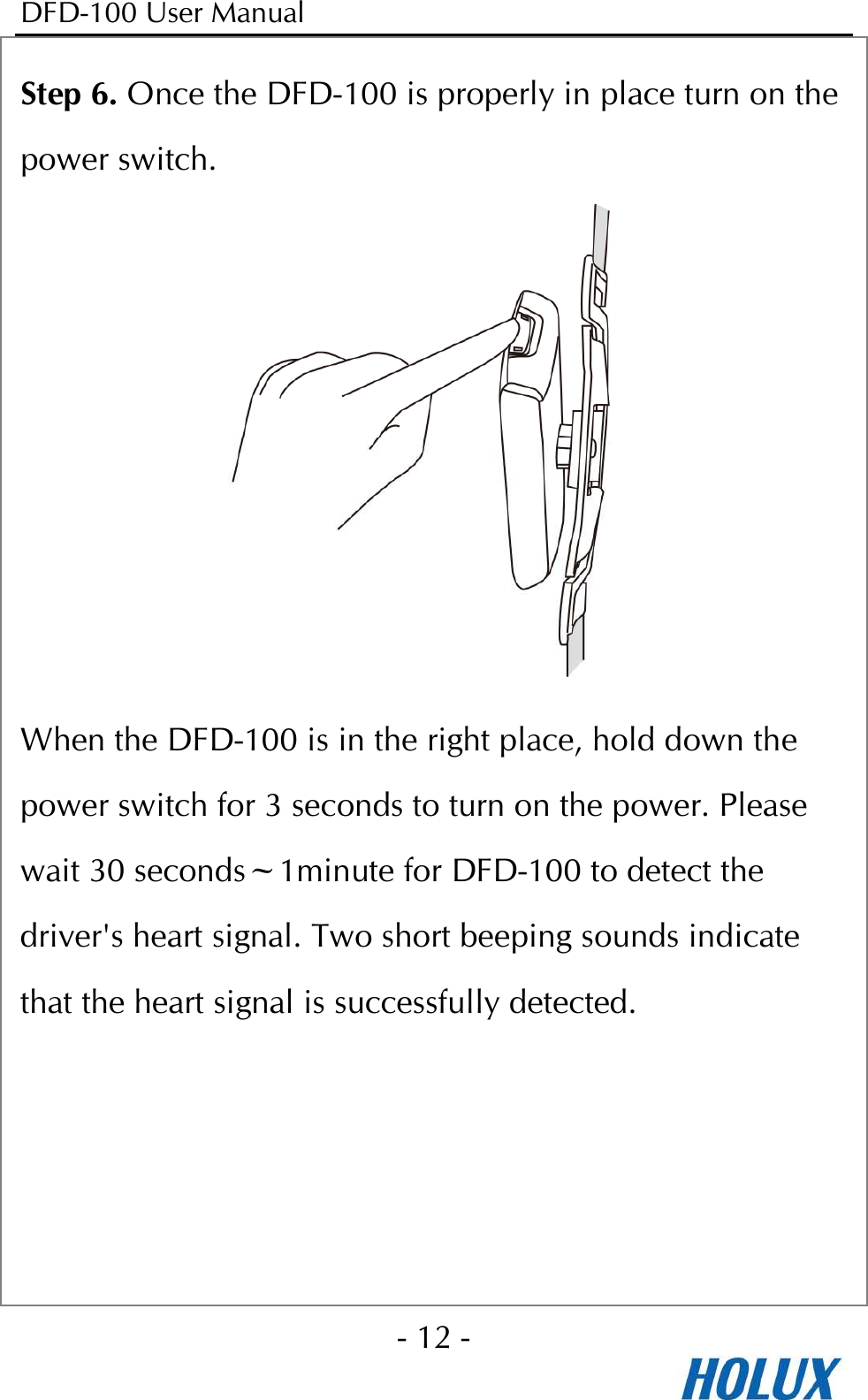 DFD-100 User Manual - 12 -  Step 6. Once the DFD-100 is properly in place turn on the power switch.  When the DFD-100 is in the right place, hold down the power switch for 3 seconds to turn on the power. Please wait 30 seconds~1minute for DFD-100 to detect the driver&apos;s heart signal. Two short beeping sounds indicate that the heart signal is successfully detected.    