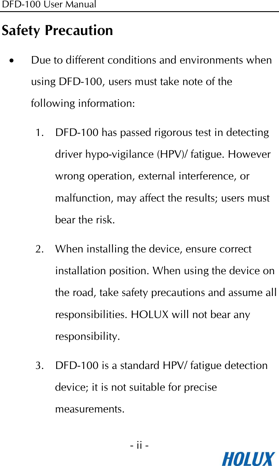 DFD-100 User Manual - ii -  Safety Precaution • Due to different conditions and environments when using DFD-100, users must take note of the following information: 1. DFD-100 has passed rigorous test in detecting driver hypo-vigilance (HPV)/ fatigue. However wrong operation, external interference, or malfunction, may affect the results; users must bear the risk. 2. When installing the device, ensure correct installation position. When using the device on the road, take safety precautions and assume all responsibilities. HOLUX will not bear any responsibility. 3. DFD-100 is a standard HPV/ fatigue detection device; it is not suitable for precise measurements. 
