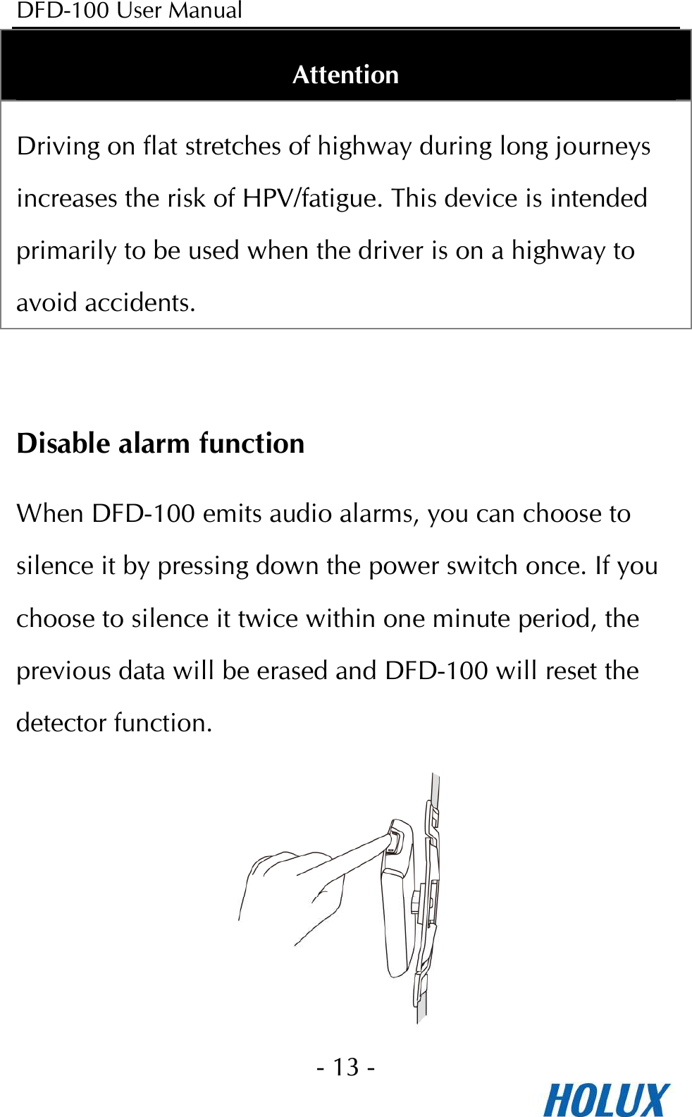 DFD-100 User Manual - 13 -  Attention Driving on flat stretches of highway during long journeys increases the risk of HPV/fatigue. This device is intended primarily to be used when the driver is on a highway to avoid accidents.  Disable alarm function When DFD-100 emits audio alarms, you can choose to silence it by pressing down the power switch once. If you choose to silence it twice within one minute period, the previous data will be erased and DFD-100 will reset the detector function.        