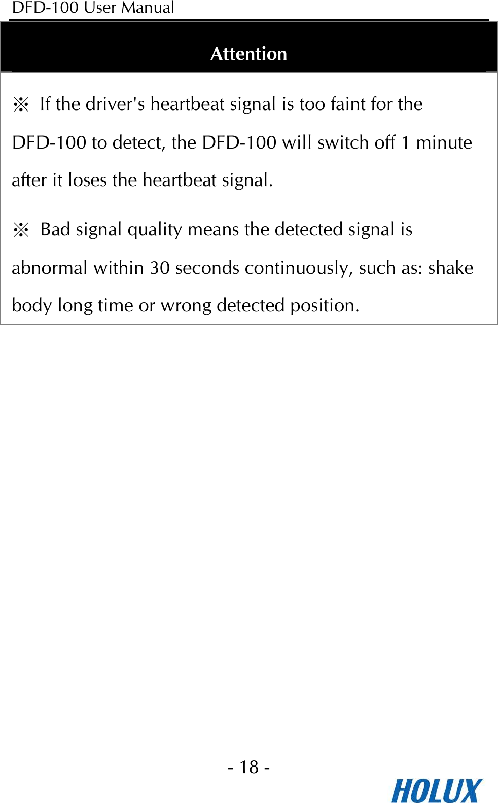 DFD-100 User Manual - 18 -  Attention ※ If the driver&apos;s heartbeat signal is too faint for the DFD-100 to detect, the DFD-100 will switch off 1 minute after it loses the heartbeat signal. ※  Bad signal quality means the detected signal is abnormal within 30 seconds continuously, such as: shake body long time or wrong detected position. 