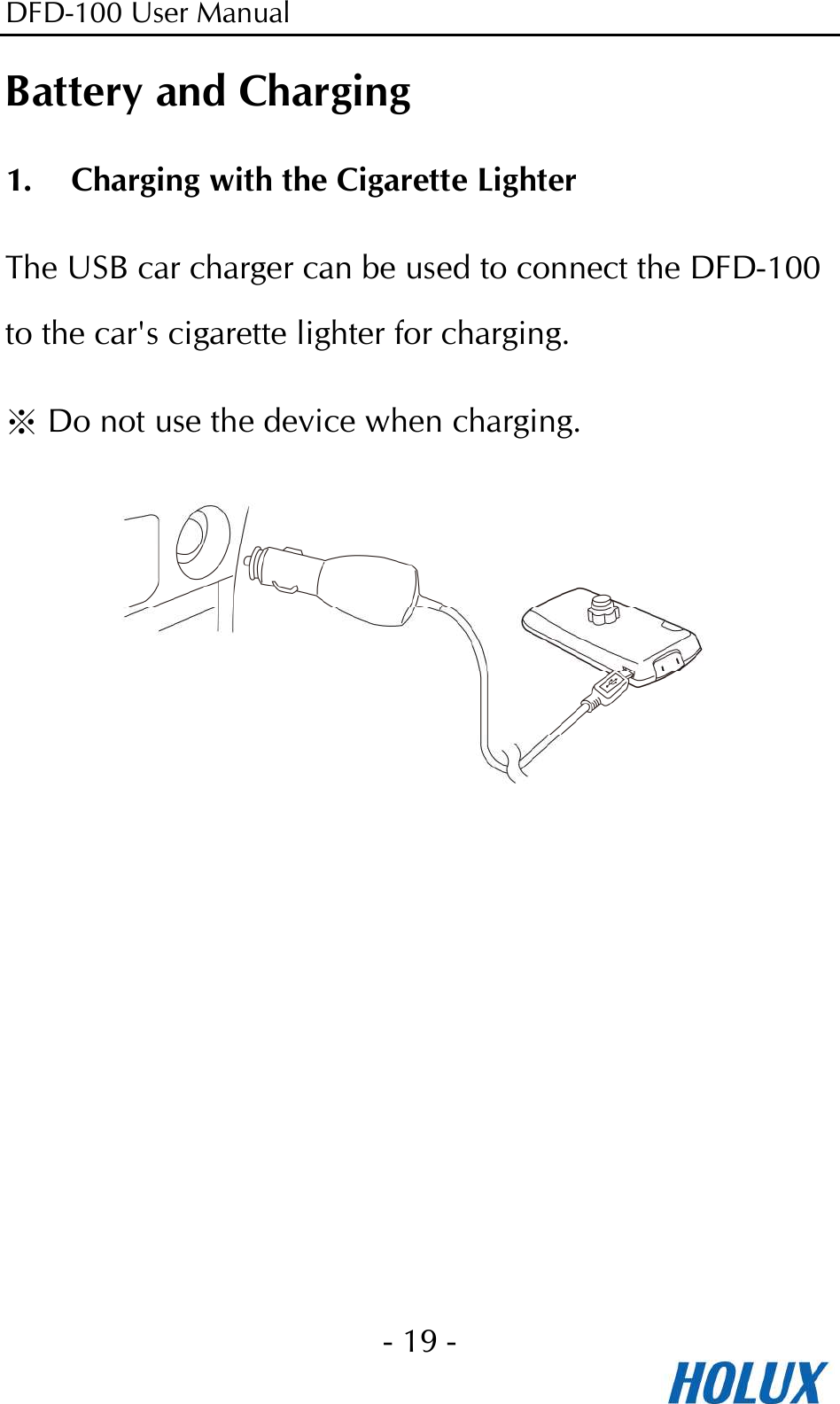 DFD-100 User Manual - 19 -  Battery and Charging 1. Charging with the Cigarette Lighter The USB car charger can be used to connect the DFD-100 to the car&apos;s cigarette lighter for charging.  ※Do not use the device when charging.  
