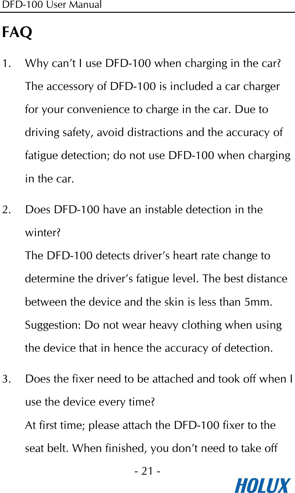 DFD-100 User Manual - 21 -  FAQ 1. Why can’t I use DFD-100 when charging in the car? The accessory of DFD-100 is included a car charger for your convenience to charge in the car. Due to driving safety, avoid distractions and the accuracy of fatigue detection; do not use DFD-100 when charging in the car. 2. Does DFD-100 have an instable detection in the winter? The DFD-100 detects driver’s heart rate change to determine the driver’s fatigue level. The best distance between the device and the skin is less than 5mm.   Suggestion: Do not wear heavy clothing when using the device that in hence the accuracy of detection. 3. Does the fixer need to be attached and took off when I use the device every time? At first time; please attach the DFD-100 fixer to the seat belt. When finished, you don’t need to take off 