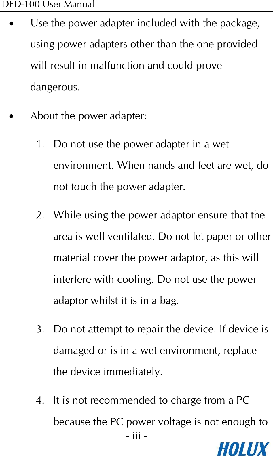 DFD-100 User Manual - iii -  • Use the power adapter included with the package, using power adapters other than the one provided will result in malfunction and could prove dangerous. • About the power adapter: 1. Do not use the power adapter in a wet environment. When hands and feet are wet, do not touch the power adapter. 2. While using the power adaptor ensure that the area is well ventilated. Do not let paper or other material cover the power adaptor, as this will interfere with cooling. Do not use the power adaptor whilst it is in a bag. 3. Do not attempt to repair the device. If device is damaged or is in a wet environment, replace the device immediately. 4. It is not recommended to charge from a PC because the PC power voltage is not enough to 