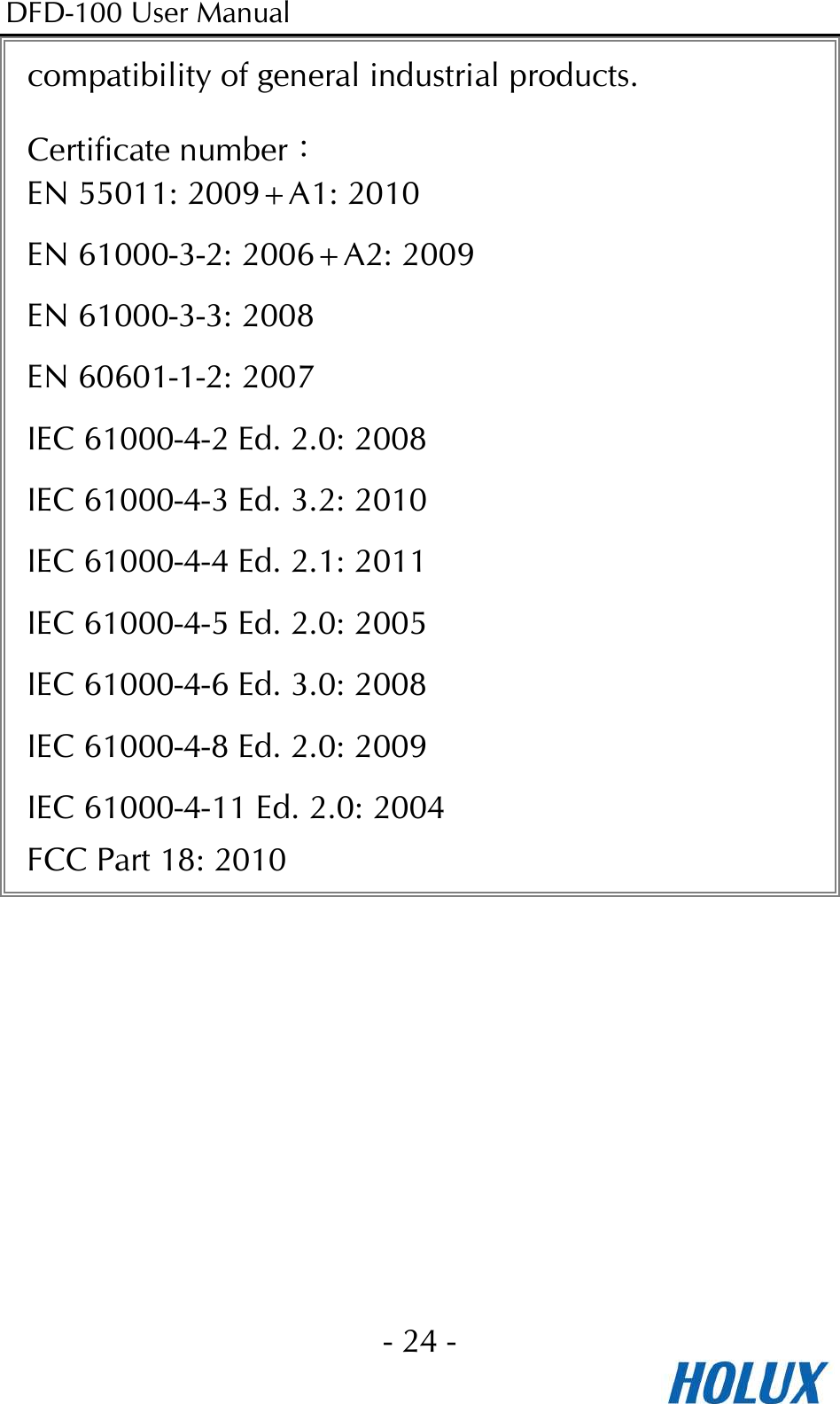 DFD-100 User Manual - 24 -  compatibility of general industrial products. Certificate number： EN 55011: 2009+A1: 2010 EN 61000-3-2: 2006+A2: 2009 EN 61000-3-3: 2008 EN 60601-1-2: 2007 IEC 61000-4-2 Ed. 2.0: 2008 IEC 61000-4-3 Ed. 3.2: 2010 IEC 61000-4-4 Ed. 2.1: 2011 IEC 61000-4-5 Ed. 2.0: 2005 IEC 61000-4-6 Ed. 3.0: 2008 IEC 61000-4-8 Ed. 2.0: 2009 IEC 61000-4-11 Ed. 2.0: 2004 FCC Part 18: 2010  