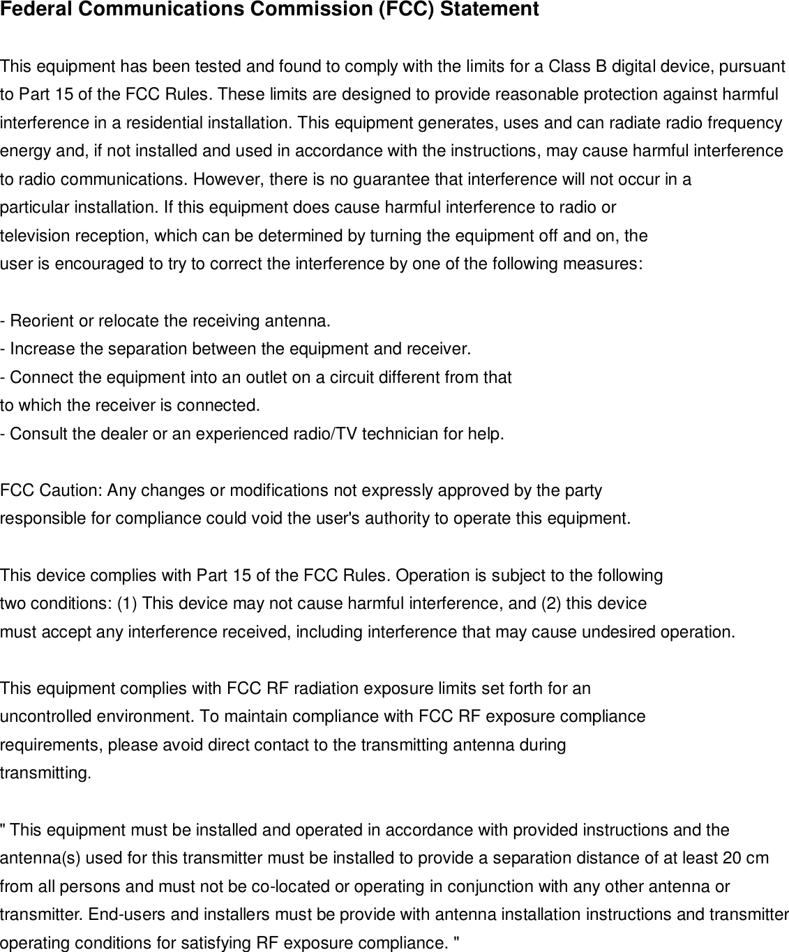 Federal Communications Commission (FCC) Statement  This equipment has been tested and found to comply with the limits for a Class B digital device, pursuant to Part 15 of the FCC Rules. These limits are designed to provide reasonable protection against harmful interference in a residential installation. This equipment generates, uses and can radiate radio frequency energy and, if not installed and used in accordance with the instructions, may cause harmful interference to radio communications. However, there is no guarantee that interference will not occur in a particular installation. If this equipment does cause harmful interference to radio or television reception, which can be determined by turning the equipment off and on, the user is encouraged to try to correct the interference by one of the following measures:  - Reorient or relocate the receiving antenna. - Increase the separation between the equipment and receiver. - Connect the equipment into an outlet on a circuit different from that to which the receiver is connected. - Consult the dealer or an experienced radio/TV technician for help.  FCC Caution: Any changes or modifications not expressly approved by the party responsible for compliance could void the user&apos;s authority to operate this equipment.  This device complies with Part 15 of the FCC Rules. Operation is subject to the following two conditions: (1) This device may not cause harmful interference, and (2) this device must accept any interference received, including interference that may cause undesired operation.  This equipment complies with FCC RF radiation exposure limits set forth for an uncontrolled environment. To maintain compliance with FCC RF exposure compliance requirements, please avoid direct contact to the transmitting antenna during transmitting.  &quot; This equipment must be installed and operated in accordance with provided instructions and the antenna(s) used for this transmitter must be installed to provide a separation distance of at least 20 cm from all persons and must not be co-located or operating in conjunction with any other antenna or transmitter. End-users and installers must be provide with antenna installation instructions and transmitter operating conditions for satisfying RF exposure compliance. &quot; 