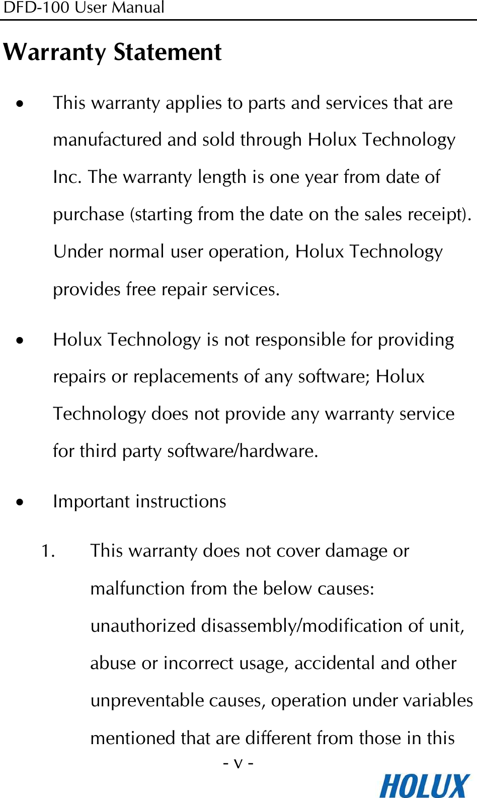 DFD-100 User Manual - v -  Warranty Statement • This warranty applies to parts and services that are manufactured and sold through Holux Technology Inc. The warranty length is one year from date of purchase (starting from the date on the sales receipt). Under normal user operation, Holux Technology provides free repair services. • Holux Technology is not responsible for providing repairs or replacements of any software; Holux Technology does not provide any warranty service for third party software/hardware. • Important instructions 1. This warranty does not cover damage or malfunction from the below causes: unauthorized disassembly/modification of unit, abuse or incorrect usage, accidental and other unpreventable causes, operation under variables mentioned that are different from those in this 