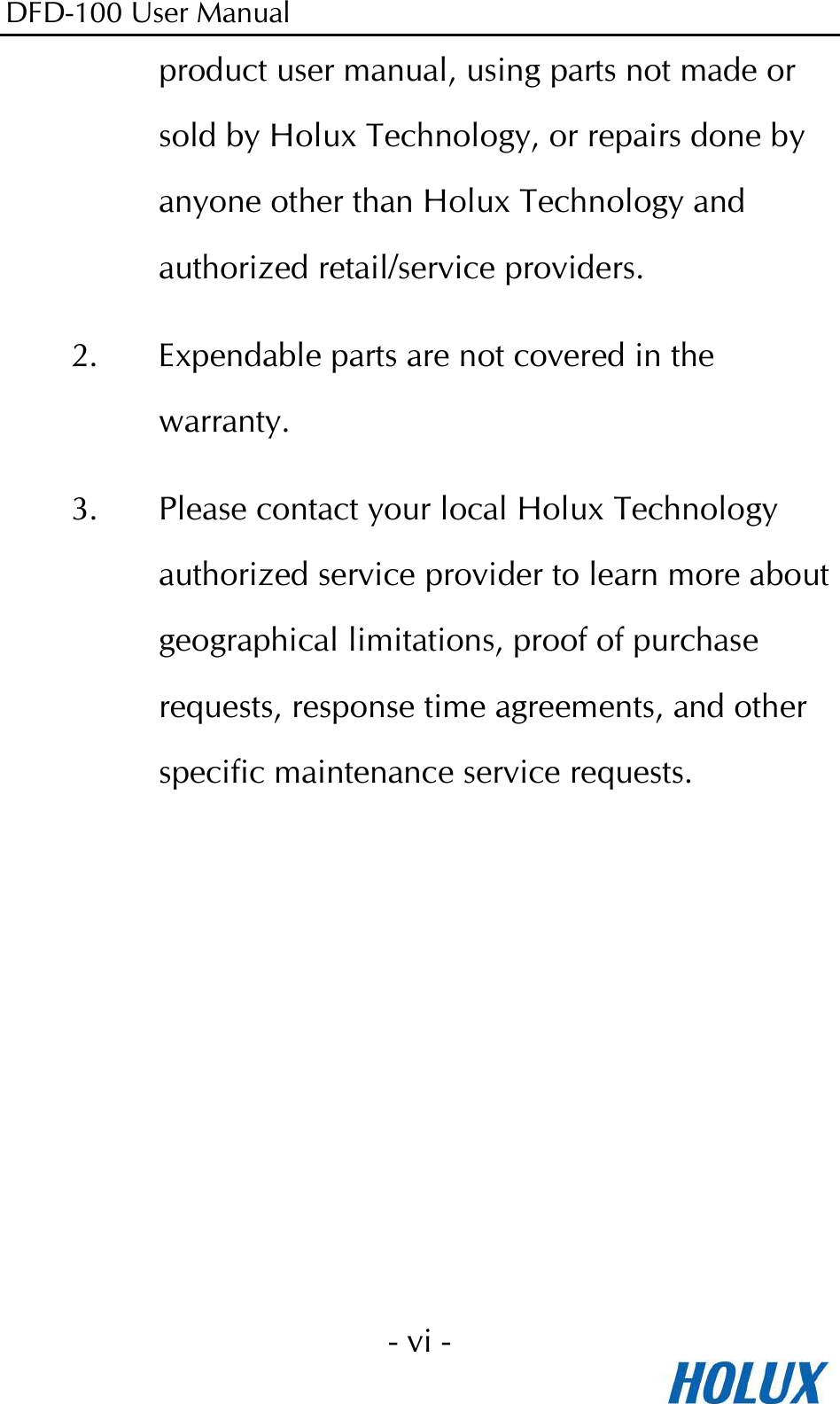 DFD-100 User Manual - vi -  product user manual, using parts not made or sold by Holux Technology, or repairs done by anyone other than Holux Technology and authorized retail/service providers. 2. Expendable parts are not covered in the warranty. 3. Please contact your local Holux Technology authorized service provider to learn more about geographical limitations, proof of purchase requests, response time agreements, and other specific maintenance service requests. 