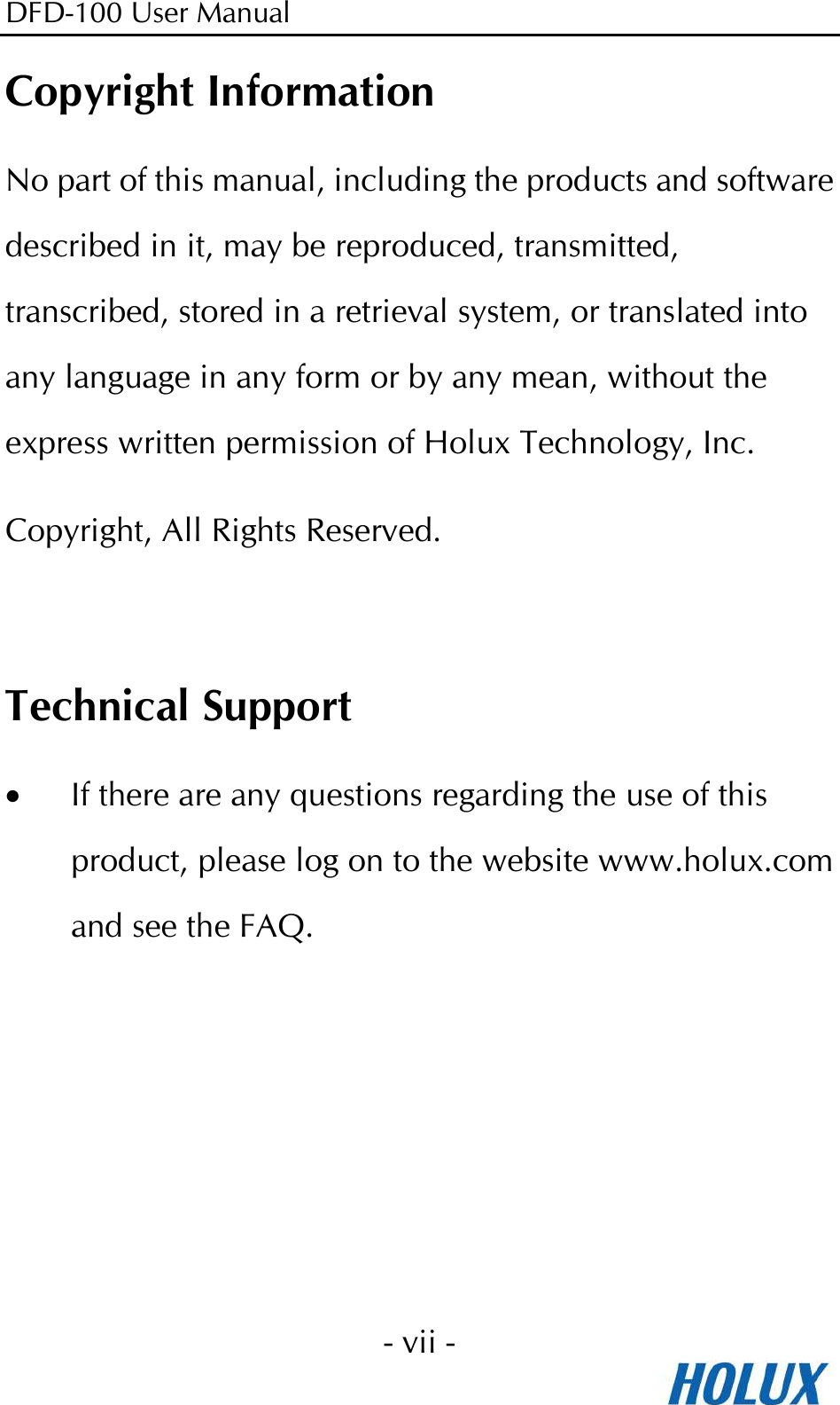 DFD-100 User Manual - vii -  Copyright Information No part of this manual, including the products and software described in it, may be reproduced, transmitted, transcribed, stored in a retrieval system, or translated into any language in any form or by any mean, without the express written permission of Holux Technology, Inc. Copyright, All Rights Reserved.  Technical Support • If there are any questions regarding the use of this product, please log on to the website www.holux.com and see the FAQ.  