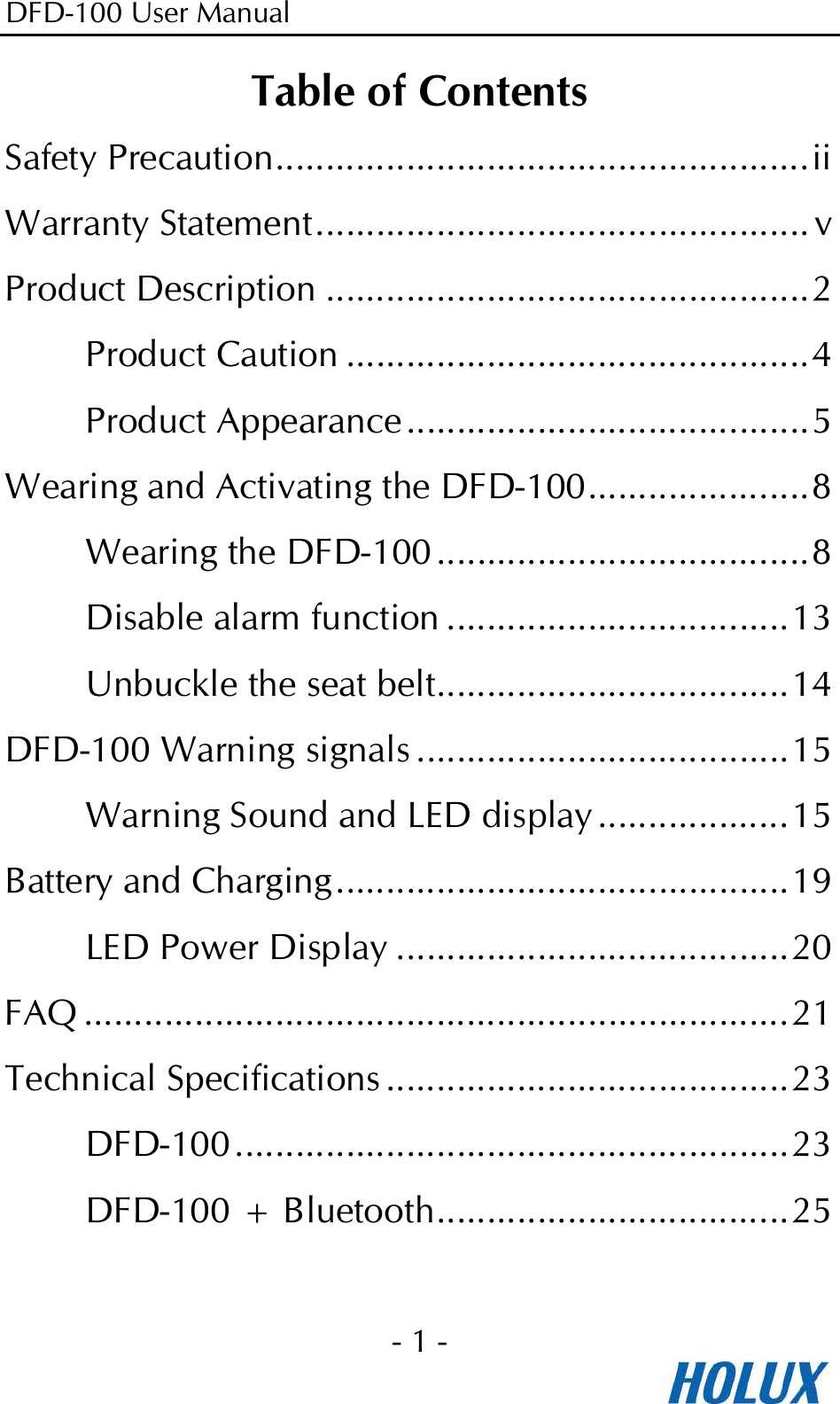 DFD-100 User Manual - 1 -  Table of Contents Safety Precaution.....................................................ii Warranty Statement................................................. v Product Description ................................................2 Product Caution ..............................................4 Product Appearance ........................................5 Wearing and Activating the DFD-100......................8 Wearing the DFD-100 .....................................8 Disable alarm function ..................................13 Unbuckle the seat belt...................................14 DFD-100 Warning signals .....................................15 Warning Sound and LED display ...................15 Battery and Charging.............................................19 LED Power Display .......................................20 FAQ ......................................................................21 Technical Specifications ........................................23 DFD-100.......................................................23 DFD-100 + Bluetooth...................................25  
