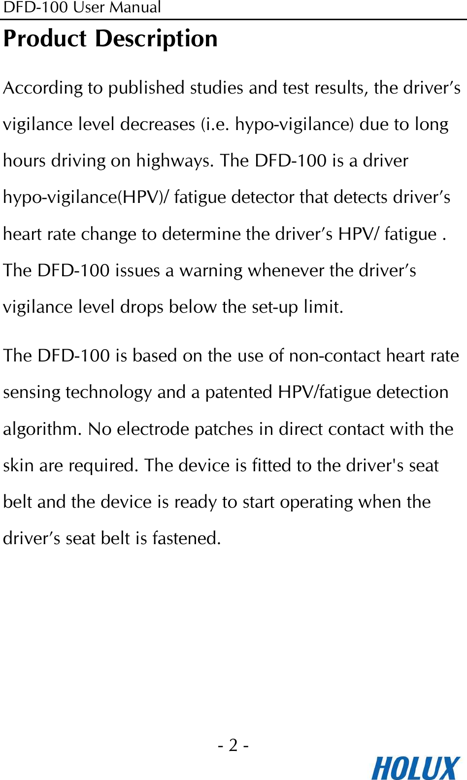 DFD-100 User Manual - 2 -  Product Description According to published studies and test results, the driver’s vigilance level decreases (i.e. hypo-vigilance) due to long hours driving on highways. The DFD-100 is a driver hypo-vigilance(HPV)/ fatigue detector that detects driver’s heart rate change to determine the driver’s HPV/ fatigue . The DFD-100 issues a warning whenever the driver’s vigilance level drops below the set-up limit.   The DFD-100 is based on the use of non-contact heart rate sensing technology and a patented HPV/fatigue detection algorithm. No electrode patches in direct contact with the skin are required. The device is fitted to the driver&apos;s seat belt and the device is ready to start operating when the driver’s seat belt is fastened.  