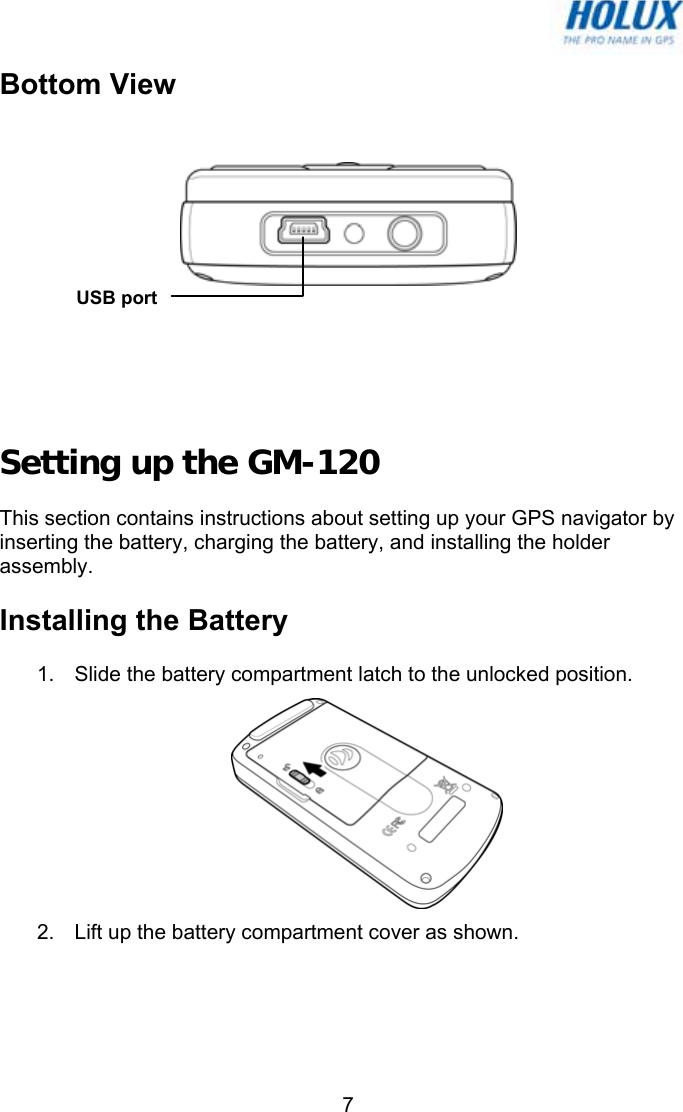   7Bottom View     Setting up the GM-120 This section contains instructions about setting up your GPS navigator by inserting the battery, charging the battery, and installing the holder assembly.  Installing the Battery 1.  Slide the battery compartment latch to the unlocked position.  2.  Lift up the battery compartment cover as shown. USB port 