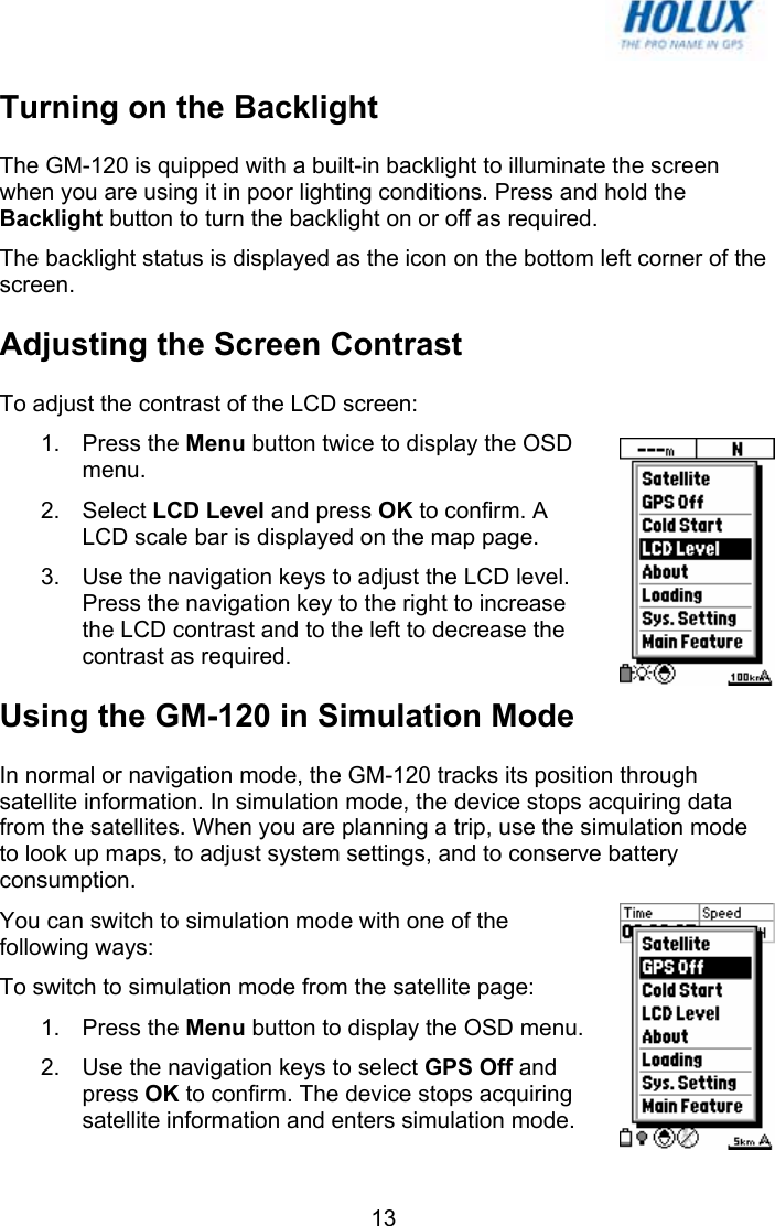   13Turning on the Backlight The GM-120 is quipped with a built-in backlight to illuminate the screen when you are using it in poor lighting conditions. Press and hold the Backlight button to turn the backlight on or off as required. The backlight status is displayed as the icon on the bottom left corner of the screen. Adjusting the Screen Contrast To adjust the contrast of the LCD screen: 1. Press the Menu button twice to display the OSD menu. 2. Select LCD Level and press OK to confirm. A LCD scale bar is displayed on the map page. 3.  Use the navigation keys to adjust the LCD level. Press the navigation key to the right to increase the LCD contrast and to the left to decrease the contrast as required.  Using the GM-120 in Simulation Mode In normal or navigation mode, the GM-120 tracks its position through satellite information. In simulation mode, the device stops acquiring data from the satellites. When you are planning a trip, use the simulation mode to look up maps, to adjust system settings, and to conserve battery consumption. You can switch to simulation mode with one of the following ways: To switch to simulation mode from the satellite page: 1. Press the Menu button to display the OSD menu.  2.  Use the navigation keys to select GPS Off and press OK to confirm. The device stops acquiring satellite information and enters simulation mode. 
