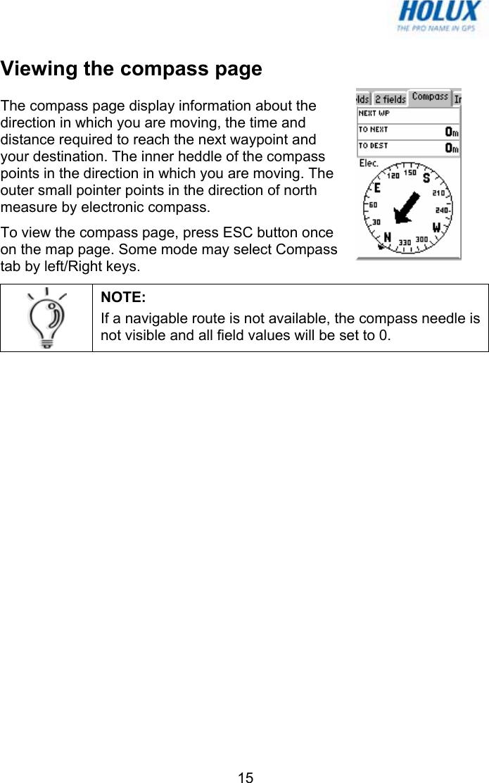   15Viewing the compass page The compass page display information about the direction in which you are moving, the time and distance required to reach the next waypoint and your destination. The inner heddle of the compass points in the direction in which you are moving. The outer small pointer points in the direction of north measure by electronic compass.  To view the compass page, press ESC button once on the map page. Some mode may select Compass tab by left/Right keys.  NOTE:  If a navigable route is not available, the compass needle is not visible and all field values will be set to 0.  