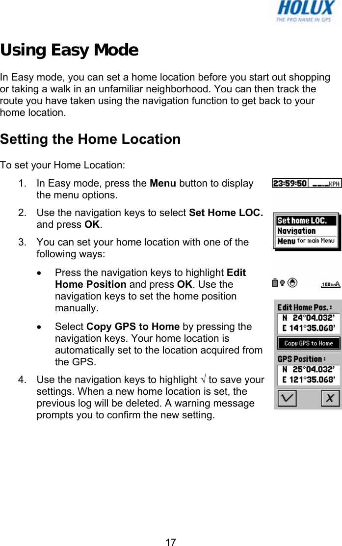   17Using Easy Mode In Easy mode, you can set a home location before you start out shopping or taking a walk in an unfamiliar neighborhood. You can then track the route you have taken using the navigation function to get back to your home location. Setting the Home Location To set your Home Location: 1.  In Easy mode, press the Menu button to display the menu options.  2.  Use the navigation keys to select Set Home LOC. and press OK. 3.  You can set your home location with one of the following ways: •  Press the navigation keys to highlight Edit Home Position and press OK. Use the navigation keys to set the home position manually. • Select Copy GPS to Home by pressing the navigation keys. Your home location is automatically set to the location acquired from the GPS. 4.  Use the navigation keys to highlight √ to save your settings. When a new home location is set, the previous log will be deleted. A warning message prompts you to confirm the new setting. 
