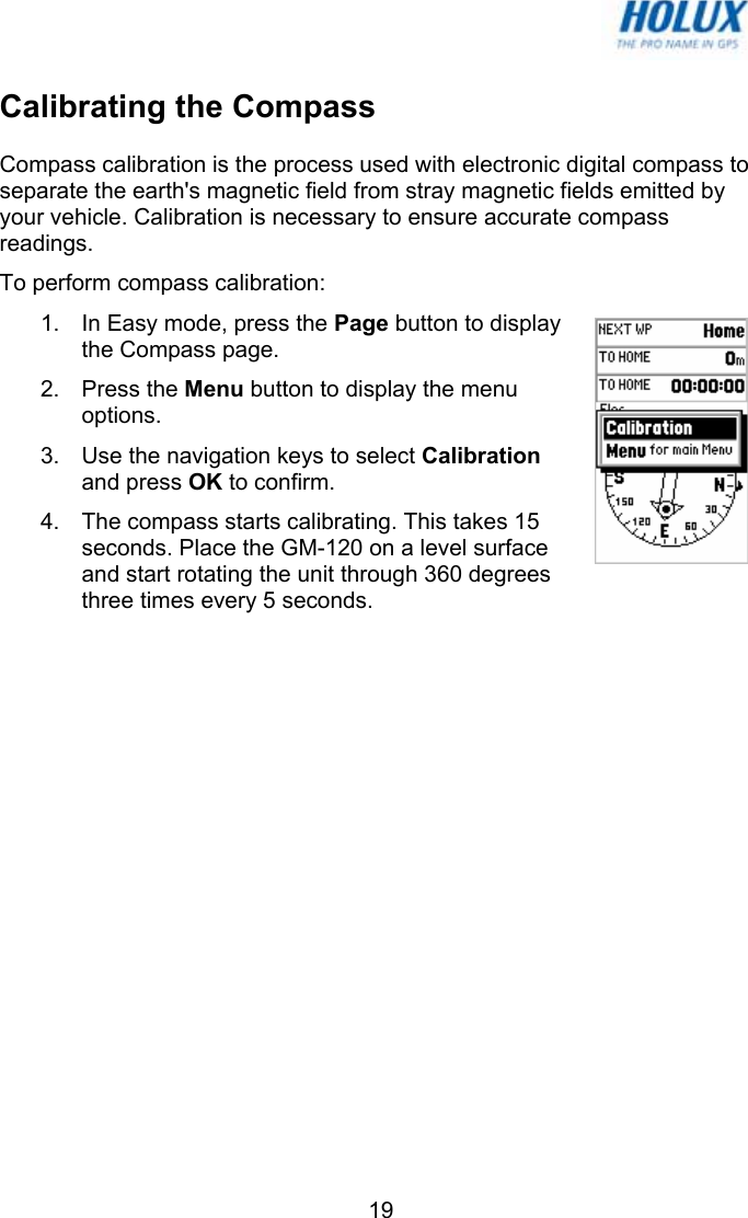   19Calibrating the Compass Compass calibration is the process used with electronic digital compass to separate the earth&apos;s magnetic field from stray magnetic fields emitted by your vehicle. Calibration is necessary to ensure accurate compass readings. To perform compass calibration: 1.  In Easy mode, press the Page button to display the Compass page.  2. Press the Menu button to display the menu options.  3.  Use the navigation keys to select Calibration and press OK to confirm. 4.  The compass starts calibrating. This takes 15 seconds. Place the GM-120 on a level surface and start rotating the unit through 360 degrees three times every 5 seconds.  