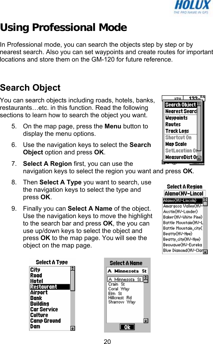   20Using Professional Mode In Professional mode, you can search the objects step by step or by nearest search. Also you can set waypoints and create routes for important locations and store them on the GM-120 for future reference.   Search Object  You can search objects including roads, hotels, banks, restaurants…etc. in this function. Read the following sections to learn how to search the object you want. 5.  On the map page, press the Menu button to display the menu options. 6.  Use the navigation keys to select the Search Object option and press OK. 7.  Select A Region first, you can use the navigation keys to select the region you want and press OK. 8. Then Select A Type you want to search, use the navigation keys to select the type and press OK. 9.  Finally you can Select A Name of the object. Use the navigation keys to move the highlight to the search bar and press OK, the you can use up/down keys to select the object and press OK to the map page. You will see the object on the map page.  